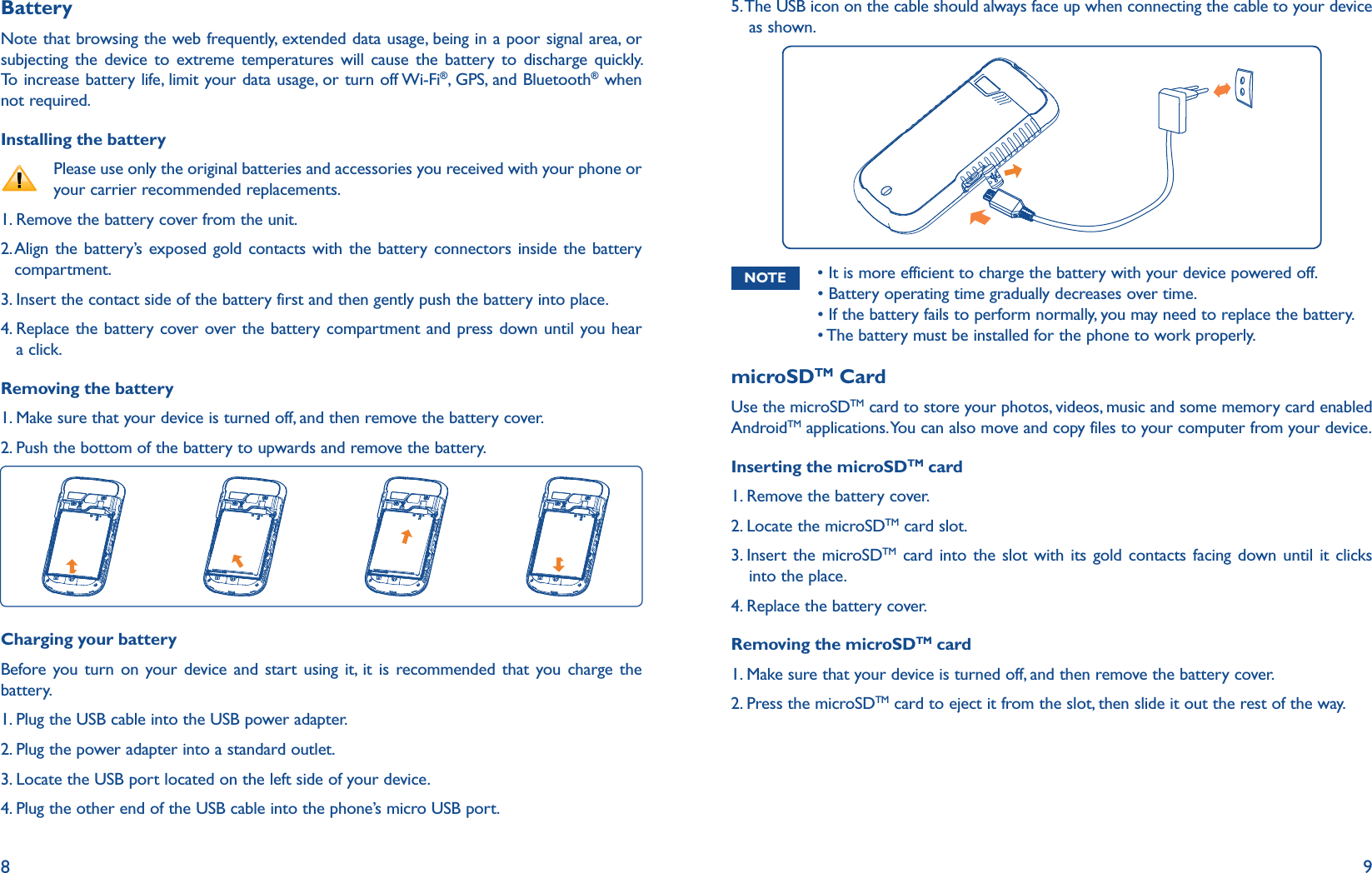 8 9BatteryNote that browsing the web frequently, extended data usage, being in a poor signal area, or subjecting the device to extreme temperatures will cause the battery to discharge quickly. To increase battery life, limit your data usage, or turn off Wi-Fi®, GPS, and Bluetooth® when not required.Installing the battery    Please use only the original batteries and accessories you received with your phone or your carrier recommended replacements.1. Remove the battery cover from the unit.2.  Align the battery’s exposed gold contacts with the battery connectors inside the battery compartment.3.  Insert the contact side of the battery first and then gently push the battery into place.4.  Replace the battery cover over the battery compartment and press down until you hear a click.Removing the battery1.  Make sure that your device is turned off, and then remove the battery cover.2.  Push the bottom of the battery to upwards and remove the battery. Charging your batteryBefore you turn on your device and start using it, it is recommended that you charge the battery.1. Plug the USB cable into the USB power adapter.2. Plug the power adapter into a standard outlet.3.  Locate the USB port located on the left side of your device.4.  Plug the other end of the USB cable into the phone’s micro USB port.5.  The USB icon on the cable should always face up when connecting the cable to your device as shown.NOTE r*UJTNPSFFGGJDJFOUUPDIBSHFUIFCBUUFSZXJUIZPVSEFWJDFQPXFSFEPGGr#BUUFSZPQFSBUJOHUJNFHSBEVBMMZEFDSFBTFTPWFSUJNFr*GUIFCBUUFSZGBJMTUPQFSGPSNOPSNBMMZZPVNBZOFFEUPSFQMBDFUIFCBUUFSZr5IFCBUUFSZNVTUCFJOTUBMMFEGPSUIFQIPOFUPXPSLQSPQFSMZmicroSDTM CardUse the microSDTM card to store your photos, videos, music and some memory card enabled AndroidTM applications. You can also move and copy files to your computer from your device.Inserting the microSDTM card1. Remove the battery cover.2. Locate the microSDTM card slot.3.  Insert the microSDTM card into the slot with its gold contacts facing down until it clicks into the place.4. Replace the battery cover.Removing the microSDTM card1.  Make sure that your device is turned off, and then remove the battery cover.2.  Press the microSDTM card to eject it from the slot, then slide it out the rest of the way.