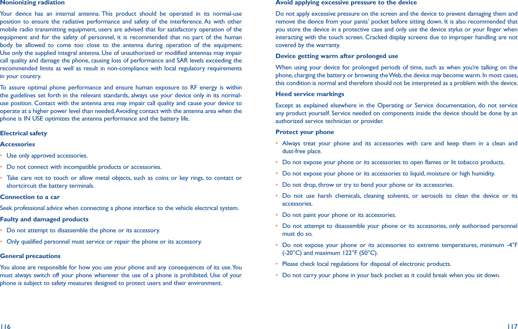 116 117Nonionizing radiationYour device has an internal antenna. This product should be operated in its normal-use position to ensure the radiative performance and safety of the interference. As with other mobile radio transmitting equipment, users are advised that for satisfactory operation of the equipment and for the safety of personnel, it is recommended that no part of the human body be allowed to come too close to the antenna during operation of the equipment. Use only the supplied integral antenna. Use of unauthorized or modified antennas may impair call quality and damage the phone, causing loss of performance and SAR levels exceeding the recommended limits as well as result in non-compliance with local regulatory requirements in your country.To assure optimal phone performance and ensure human exposure to RF energy is within the guidelines set forth in the relevant standards, always use your device only in its normal-use position. Contact with the antenna area may impair call quality and cause your device to operate at a higher power level than needed. Avoiding contact with the antenna area when the phone is IN USE optimizes the antenna performance and the battery life.Electrical safetyAccessoriesr Use only approved accessories.r Do not connect with incompatible products or accessories.r Take care not to touch or allow metal objects, such as coins or key rings, to contact or shortcircuit the battery terminals.Connection to a carSeek professional advice when connecting a phone interface to the vehicle electrical system.Faulty and damaged productsr Do not attempt to disassemble the phone or its accessory.r Only qualified personnel must service or repair the phone or its accessory.General precautionsYou alone are responsible for how you use your phone and any consequences of its use. You must always switch off your phone wherever the use of a phone is prohibited. Use of your phone is subject to safety measures designed to protect users and their environment.Avoid applying excessive pressure to the deviceDo not apply excessive pressure on the screen and the device to prevent damaging them and remove the device from your pants’ pocket before sitting down. It is also recommended that you store the device in a protective case and only use the device stylus or your finger when interacting with the touch screen. Cracked display screens due to improper handling are not covered by the warranty.Device getting warm after prolonged useWhen using your device for prolonged periods of time, such as when you’re talking on the phone, charging the battery or browsing the Web, the device may become warm. In most cases, this condition is normal and therefore should not be interpreted as a problem with the device.Heed service markingsExcept as explained elsewhere in the Operating or Service documentation, do not service any product yourself. Service needed on components inside the device should be done by an authorized service technician or provider.Protect your phoner Always treat your phone and its accessories with care and keep them in a clean and dust-free place.r Do not expose your phone or its accessories to open flames or lit tobacco products.r Do not expose your phone or its accessories to liquid, moisture or high humidity.r Do not drop, throw or try to bend your phone or its accessories.r Do not use harsh chemicals, cleaning solvents, or aerosols to clean the device or its accessories.r Do not paint your phone or its accessories.r Do not attempt to disassemble your phone or its accessories, only authorised personnel must do so.r Do not expose your phone or its accessories to extreme temperatures, minimum -4°F (-20°C) and maximum 122°F (50°C).r Please check local regulations for disposal of electronic products.r Do not carry your phone in your back pocket as it could break when you sit down.