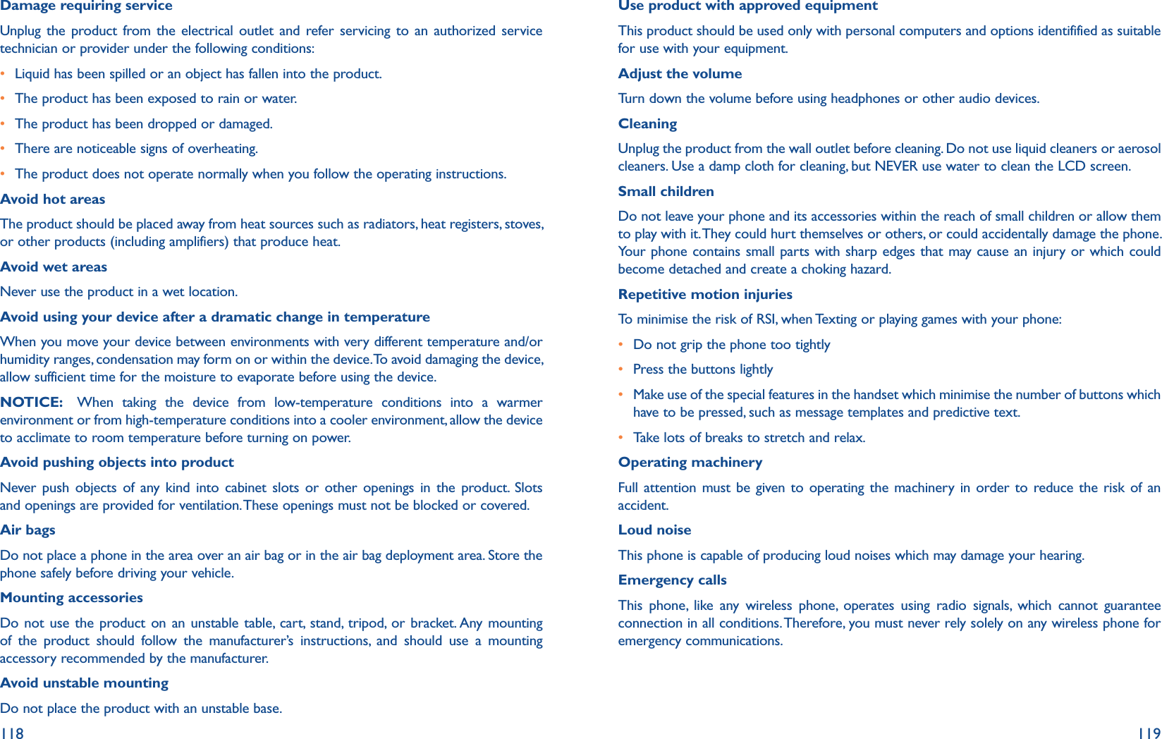 118 119Damage requiring serviceUnplug the product from the electrical outlet and refer servicing to an authorized service technician or provider under the following conditions:r Liquid has been spilled or an object has fallen into the product.r The product has been exposed to rain or water.r The product has been dropped or damaged.r There are noticeable signs of overheating.r The product does not operate normally when you follow the operating instructions.Avoid hot areasThe product should be placed away from heat sources such as radiators, heat registers, stoves, or other products (including amplifiers) that produce heat.Avoid wet areasNever use the product in a wet location.Avoid using your device after a dramatic change in temperatureWhen you move your device between environments with very different temperature and/or humidity ranges, condensation may form on or within the device. To avoid damaging the device, allow sufficient time for the moisture to evaporate before using the device.NOTICE:   When taking the device from low-temperature conditions into a warmer environment or from high-temperature conditions into a cooler environment, allow the device to acclimate to room temperature before turning on power.Avoid pushing objects into productNever push objects of any kind into cabinet slots or other openings in the product. Slots and openings are provided for ventilation. These openings must not be blocked or covered.Air bagsDo not place a phone in the area over an air bag or in the air bag deployment area. Store the phone safely before driving your vehicle.Mounting accessoriesDo not use the product on an unstable table, cart, stand, tripod, or bracket. Any mounting of the product should follow the manufacturer’s instructions, and should use a mounting accessory recommended by the manufacturer.Avoid unstable mountingDo not place the product with an unstable base.Use product with approved equipmentThis product should be used only with personal computers and options identifified as suitable for use with your equipment.Adjust the volumeTurn down the volume before using headphones or other audio devices.CleaningUnplug the product from the wall outlet before cleaning. Do not use liquid cleaners or aerosol cleaners. Use a damp cloth for cleaning, but NEVER use water to clean the LCD screen.Small childrenDo not leave your phone and its accessories within the reach of small children or allow them to play with it. They could hurt themselves or others, or could accidentally damage the phone. Your phone contains small parts with sharp edges that may cause an injury or which could become detached and create a choking hazard.Repetitive motion injuriesTo minimise the risk of RSI, when Texting or playing games with your phone:r Do not grip the phone too tightlyr Press the buttons lightlyr Make use of the special features in the handset which minimise the number of buttons which have to be pressed, such as message templates and predictive text.r Take lots of breaks to stretch and relax.Operating machineryFull attention must be given to operating the machinery in order to reduce the risk of an accident.Loud noiseThis phone is capable of producing loud noises which may damage your hearing.Emergency callsThis phone, like any wireless phone, operates using radio signals, which cannot guarantee connection in all conditions. Therefore, you must never rely solely on any wireless phone for emergency communications.