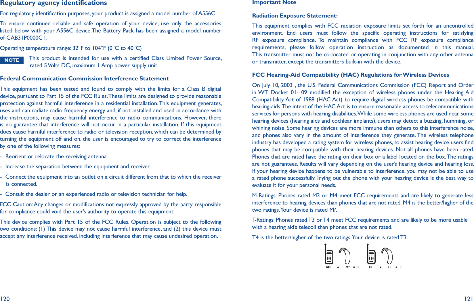 120 121Regulatory agency identificationsFor regulatory identification purposes, your product is assigned a model number of A556C. To ensure continued reliable and safe operation of your device, use only the accessories listed below with your A556C device.The Battery Pack has been assigned a model number of CAB31P0000C1.Operating temperature range: 32°F to 104°F (0°C to 40°C)NOTE  This product is intended for use with a certified Class Limited Power Source, rated 5 Volts DC, maximum 1 Amp power supply unit.Federal Communication Commission Interference StatementThis equipment has been tested and found to comply with the limits for a Class B digital device, pursuant to Part 15 of the FCC Rules. These limits are designed to provide reasonable protection against harmful interference in a residential installation. This equipment generates, uses and can radiate radio frequency energy and, if not installed and used in accordance with the instructions, may cause harmful interference to radio communications. However, there is no guarantee that interference will not occur in a particular installation. If this equipment does cause harmful interference to radio or television reception, which can be determined by turning the equipment off and on, the user is encouraged to try to correct the interference by one of the following measures:-  Reorient or relocate the receiving antenna.-  Increase the separation between the equipment and receiver.-   Connect the equipment into an outlet on a circuit different from that to which the receiver is connected.-   Consult the dealer or an experienced radio or television technician for help.FCC Caution: Any changes or modifications not expressly approved by the party responsible for compliance could void the user’s authority to operate this equipment.This device complies with Part 15 of the FCC Rules. Operation is subject to the following two conditions: (1) This device may not cause harmful interference, and (2) this device must accept any interference received, including interference that may cause undesired operation.Important NoteRadiation Exposure Statement:This equipment complies with FCC radiation exposure limits set forth for an uncontrolled environment. End users must follow the specific operating instructions for satisfying RF exposure compliance. To maintain compliance with FCC RF exposure compliance requirements, please follow operation instruction as documented in this manual. This transmitter must not be co-located or operating in conjunction with any other antenna or transmitter, except the transmitters built-in with the device.FCC Hearing-Aid Compatibility (HAC) Regulations for Wireless DevicesOn July 10, 2003 , the U.S. Federal Communications Commission (FCC) Report and Order in WT Docket 01- 09 modified the exception of wireless phones under the Hearing Aid Compatibility Act of 1988 (HAC Act) to require digital wireless phones be compatible with hearing-aids. The intent of the HAC Act is to ensure reasonable access to telecommunications services for persons with hearing disabilities. While some wireless phones are used near some hearing devices (hearing aids and cochlear implants), users may detect a buzzing, humming, or whining noise. Some hearing devices are more immune than others to this interference noise, and phones also vary in the amount of interference they generate. The wireless telephone industry has developed a rating system for wireless phones, to assist hearing device users find phones that may be compatible with their hearing devices. Not all phones have been rated. Phones that are rated have the rating on their box or a label located on the box. The ratings are not guarantees. Results will vary depending on the user’s hearing device and hearing loss. If your hearing device happens to be vulnerable to interference, you may not be able to use a rated phone successfully. Trying out the phone with your hearing device is the best way to evaluate it for your personal needs.M-Ratings: Phones rated M3 or M4 meet FCC requirements and are likely to generate less interference to hearing devices than phones that are not rated. M4 is the better/higher of the two ratings. Your device is rated M?.T-Ratings: Phones rated T3 or T4 meet FCC requirements and are likely to be more usable with a hearing aid’s telecoil than phones that are not rated.T4 is the better/higher of the two ratings. Your device is rated T3.