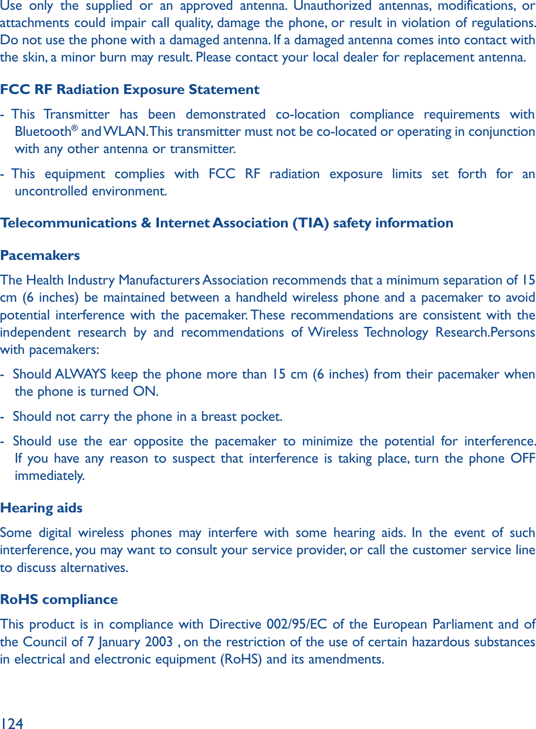 124Use only the supplied or an approved antenna. Unauthorized antennas, modifications, or attachments could impair call quality, damage the phone, or result in violation of regulations. Do not use the phone with a damaged antenna. If a damaged antenna comes into contact with the skin, a minor burn may result. Please contact your local dealer for replacement antenna.FCC RF Radiation Exposure Statement-   This Transmitter has been demonstrated co-location compliance requirements with Bluetooth® and WLAN. This transmitter must not be co-located or operating in conjunction with any other antenna or transmitter.-   This equipment complies with FCC RF radiation exposure limits set forth for an uncontrolled environment.Telecommunications &amp; Internet Association (TIA) safety informationPacemakersThe Health Industry Manufacturers Association recommends that a minimum separation of 15 cm (6 inches) be maintained between a handheld wireless phone and a pacemaker to avoid potential interference with the pacemaker. These recommendations are consistent with the independent research by and recommendations of Wireless Technology Research.Persons with pacemakers:-   Should ALWAYS keep the phone more than 15 cm (6 inches) from their pacemaker when the phone is turned ON.-   Should not carry the phone in a breast pocket.-   Should use the ear opposite the pacemaker to minimize the potential for interference. If you have any reason to suspect that interference is taking place, turn the phone OFF immediately.Hearing aidsSome digital wireless phones may interfere with some hearing aids. In the event of such interference, you may want to consult your service provider, or call the customer service line to discuss alternatives.RoHS complianceThis product is in compliance with Directive 002/95/EC of the European Parliament and of the Council of 7 January 2003 , on the restriction of the use of certain hazardous substances in electrical and electronic equipment (RoHS) and its amendments.
