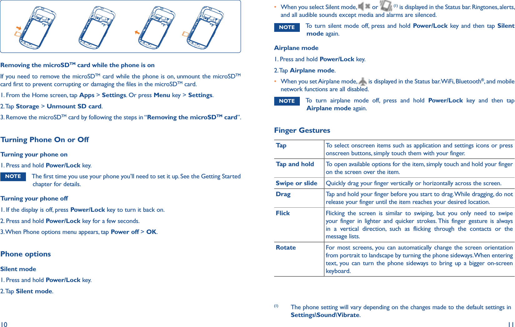 10 11Removing the microSDTM card while the phone is onIf you need to remove the microSDTM card while the phone is on, unmount the microSDTM card first to prevent corrupting or damaging the files in the microSDTM card.1. From the Home screen, tap Apps &gt; Settings. Or press Menu key &gt; Settings.2. Tap Storage &gt; Unmount SD card.3. Remove the microSDTM card by following the steps in “Removing the microSDTM card”.Turning Phone On or OffTurning your phone on1. Press and hold Power/Lock key.NOTE The first time you use your phone you’ll need to set it up. See the Getting Started chapter for details.Turning your phone off1.  If the display is off, press Power/Lock key to turn it back on.2. Press and hold Power/Lock key for a few seconds.3. When Phone options menu appears, tap Power off &gt; OK.Phone optionsSilent mode1. Press and hold Power/Lock key.2. Tap  Silent mode.r  When you select Silent mode,   or   (1) is displayed in the Status bar. Ringtones, alerts, and all audible sounds except media and alarms are silenced.NOTE To turn silent mode off, press and hold Power/Lock key and then tap Silent mode again. Airplane mode 1. Press and hold Power/Lock key.2. Tap  Airplane mode.r  When you set Airplane mode,   is displayed in the Status bar. WiFi, Bluetooth®, and mobile network functions are all disabled. NOTE To turn airplane mode off, press and hold Power/Lock key and then tap Airplane mode again.Finger GesturesTa p To select onscreen items such as application and settings icons or press onscreen buttons, simply touch them with your finger.Tap and hold To open available options for the item, simply touch and hold your finger on the screen over the item.Swipe or slide Quickly drag your finger vertically or horizontally across the screen.Drag Tap and hold your finger before you start to drag. While dragging, do not release your finger until the item reaches your desired location.Flick Flicking the screen is similar to swiping, but you only need to swipe your finger in lighter and quicker strokes. This finger gesture is always in a vertical direction, such as flicking through the contacts or the message lists.Rotate For most screens, you can automatically change the screen orientation from portrait to landscape by turning the phone sideways. When entering text, you can turn the phone sideways to bring up a bigger on-screen keyboard.(1)  The phone setting will vary depending on the changes made to the default settings in Settings\Sound\Vibrate.