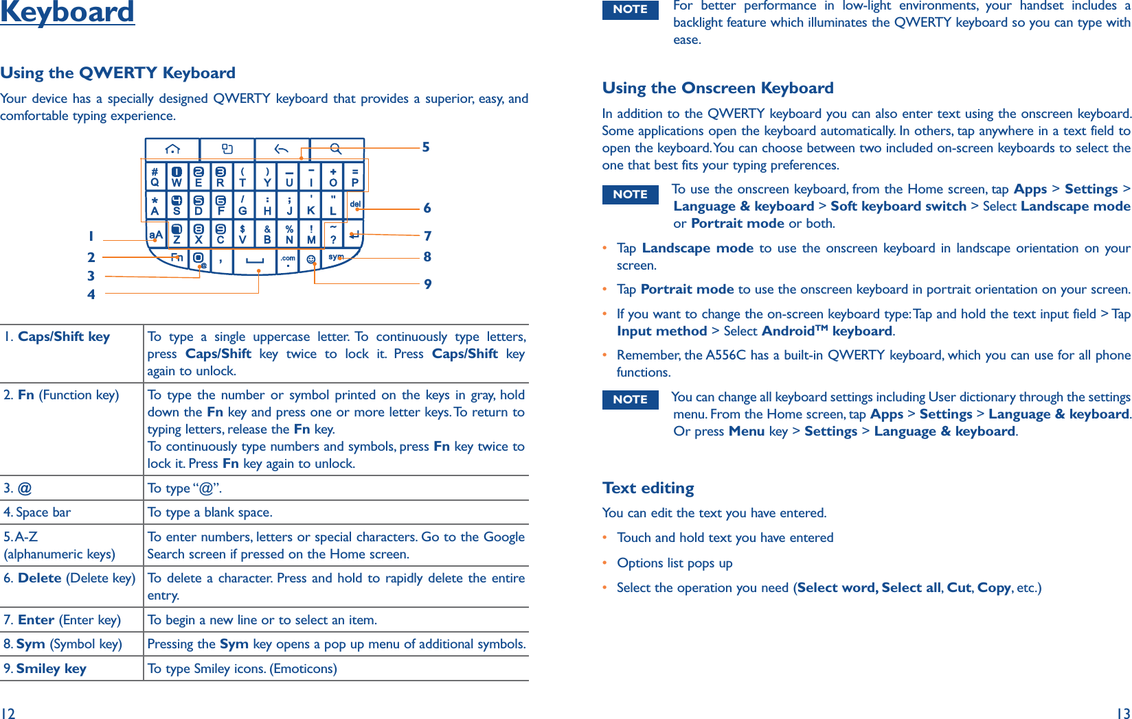 12 13KeyboardUsing the QWERTY Keyboard Your device has a specially designed QWERTY keyboard that provides a superior, easy, and comfortable typing experience. 8976123451. Caps/Shift key To type a single uppercase letter. To continuously type letters, press  Caps/Shift key twice to lock it. Press Caps/Shift key again to unlock.2. Fn (Function key) To type the number or symbol printed on the keys in gray, hold down the Fn key and press one or more letter keys. To return to typing letters, release the Fn key. To continuously type numbers and symbols, press Fn key twice to lock it. Press Fn key again to unlock.3. @To type “@”.4. Space bar To type a blank space. 5. A-Z  (alphanumeric keys)To enter numbers, letters or special characters. Go to the Google Search screen if pressed on the Home screen.6. Delete (Delete key) To delete a character. Press and hold to rapidly delete the entire entry.7. Enter (Enter key) To begin a new line or to select an item.8. Sym (Symbol key) Pressing the Sym key opens a pop up menu of additional symbols.9. Smiley key To type Smiley icons. (Emoticons)NOTE For better performance in low-light environments, your handset includes a backlight feature which illuminates the QWERTY keyboard so you can type with ease.Using the Onscreen KeyboardIn addition to the QWERTY keyboard you can also enter text using the onscreen keyboard. Some applications open the keyboard automatically. In others, tap anywhere in a text field to open the keyboard. You can choose between two included on-screen keyboards to select the one that best fits your typing preferences. NOTE To use the onscreen keyboard, from the Home screen, tap Apps &gt; Settings &gt; Language &amp; keyboard &gt; Soft keyboard switch &gt; Select Landscape mode or Portrait mode or both.r Tap   Landscape mode to use the onscreen keyboard in landscape orientation on your screen.r Tap   Portrait mode to use the onscreen keyboard in portrait orientation on your screen.r If you want to change the on-screen keyboard type: Tap and hold the text input field &gt; Tap Input method &gt; Select AndroidTM keyboard.r Remember, the A556C has a built-in QWERTY keyboard, which you can use for all phone functions. NOTE You can change all keyboard settings including User dictionary through the settings menu. From the Home screen, tap Apps &gt; Settings &gt; Language &amp; keyboard. Or press Menu key &gt; Settings &gt; Language &amp; keyboard.Text editingYou can edit the text you have entered.r Touch and hold text you have enteredr Options list pops upr Select the operation you need (Select word, Select all,  Cut, Copy, etc.)