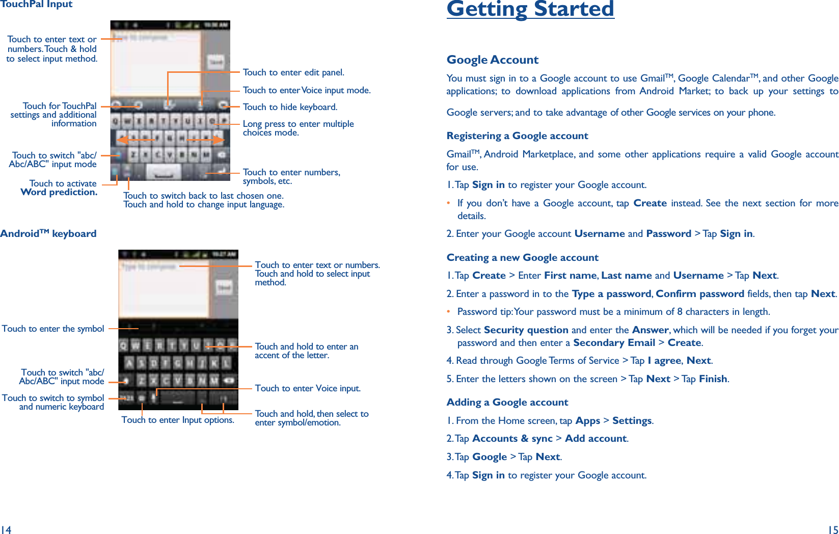 14 15TouchPal InputTouch to enter edit panel.Touch to enter Voice input mode.Touch to enter text or numbers. Touch &amp; hold to select input method.Touch to hide keyboard.Long press to enter multiple choices mode.Touch to enter numbers, symbols, etc.Touch to switch back to last chosen one.Touch and hold to change input language.Touch to activate Word prediction.Touch for TouchPal settings and additional informationTouch to switch &quot;abc/Abc/ABC&quot; input modeAndroidTM keyboardTouch to switch &quot;abc/Abc/ABC&quot; input modeTouch to switch to symbol and numeric keyboardTouch to enter Voice input.Touch and hold, then select to enter symbol/emotion.Touch and hold to enter an accent of the letter.Touch to enter text or numbers.Touch and hold to select input method. Touch to enter the symbolTouch to enter Input options.Getting StartedGoogle AccountYou must sign in to a Google account to use GmailTM, Google CalendarTM, and other Google applications; to download applications from Android Market; to back up your settings to Google servers; and to take advantage of other Google services on your phone.Registering a Google accountGmailTM, Android Marketplace, and some other applications require a valid Google account for use.  1. Tap  Sign in to register your Google account. r If you don’t have a Google account, tap Create instead. See the next section for more details. 2. Enter your Google account Username and Password &gt; Tap Sign in.Creating a new Google account 1. Tap  Create &gt; Enter First name,  Last name and Username &gt; Tap Next.2. Enter a password in to the Type a password, Confirm password fields, then tap Next.r Password tip: Your password must be a minimum of 8 characters in length.3.  Select Security question and enter the Answer, which will be needed if you forget your password and then enter a Secondary Email &gt; Create.4. Read through Google Terms of Service &gt; Tap I agree, Next.5. Enter the letters shown on the screen &gt; Tap Next &gt; Tap Finish.Adding a Google account1. From the Home screen, tap Apps &gt; Settings.2. Tap  Accounts &amp; sync &gt; Add account.3. Tap  Google &gt; Tap Next.4. Tap  Sign in to register your Google account. 