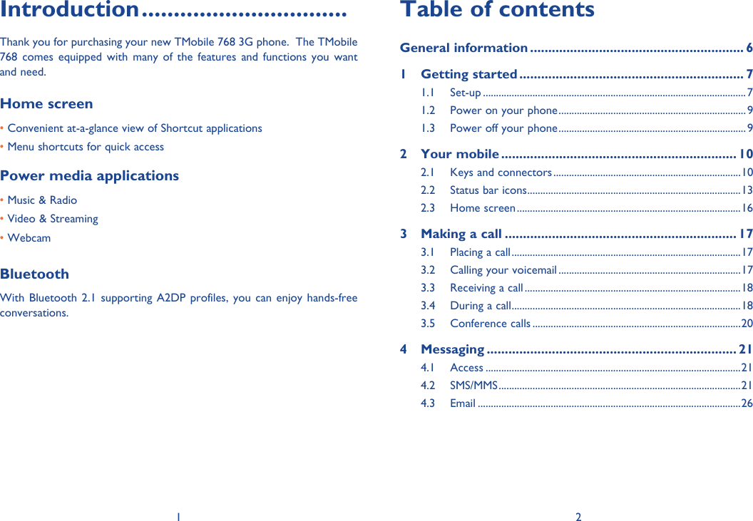 1 2Introduction ................................Thank you for purchasing your new TMobile 768 3G phone.  The TMobile 768 comes equipped with many of the features and functions you want and need.Home screen • Convenient at-a-glance view of Shortcut applications • Menu shortcuts for quick accessPower media applications• Music &amp; Radio• Video &amp; Streaming• WebcamBluetoothWith Bluetooth 2.1 supporting A2DP profiles, you can enjoy hands-free conversations.Table of contentsGeneral information ........................................................... 61 Getting started .............................................................. 71.1 Set-up .....................................................................................................71.2  Power on your phone ........................................................................91.3  Power off your phone ........................................................................92 Your mobile ................................................................. 102.1  Keys and connectors ........................................................................102.2  Status bar icons ..................................................................................132.3 Home screen ......................................................................................163  Making a call ................................................................ 173.1  Placing a call ........................................................................................173.2  Calling your voicemail ......................................................................173.3  Receiving a call ...................................................................................183.4  During a call ........................................................................................183.5 Conference calls ................................................................................204 Messaging ..................................................................... 214.1 Access ..................................................................................................214.2 SMS/MMS .............................................................................................214.3 Email .....................................................................................................26