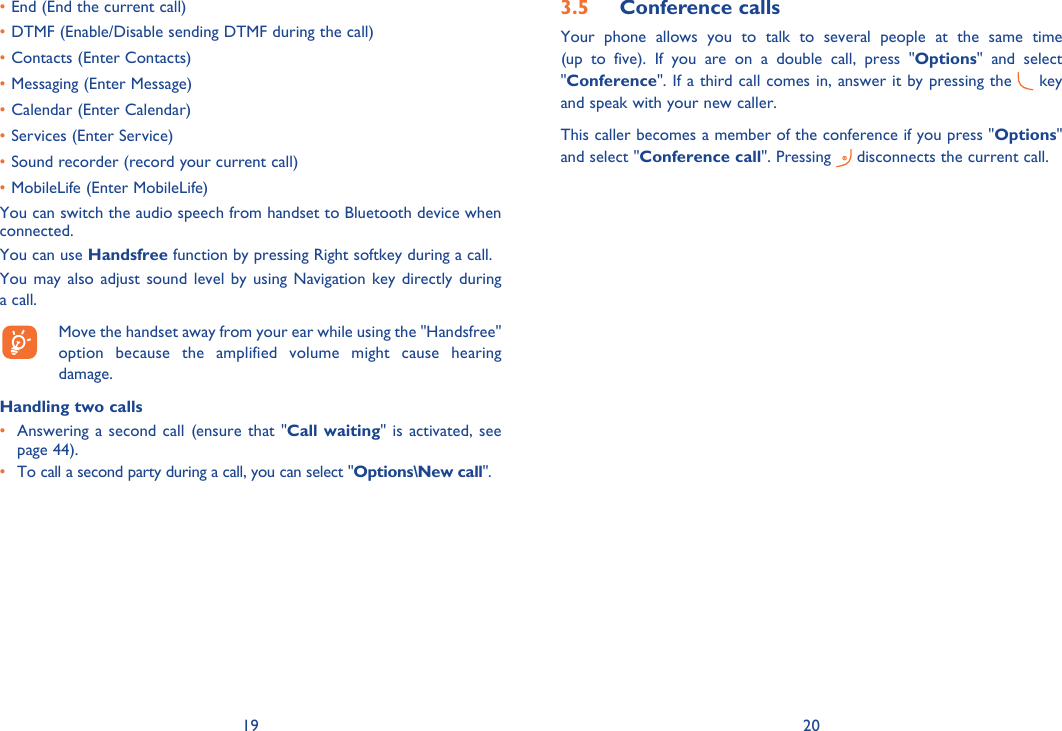 19 20End (End the current call)• DTMF (Enable/Disable sending DTMF during the call)• Contacts (Enter Contacts)• Messaging (Enter Message)• Calendar (Enter Calendar)• Services (Enter Service)• Sound recorder (record your current call)• MobileLife (Enter MobileLife)• You can switch the audio speech from handset to Bluetooth device when connected.You can use Handsfree function by pressing Right softkey during a call.You may also adjust sound level by using Navigation key directly during a call.   Move the handset away from your ear while using the &quot;Handsfree&quot; option because the amplified volume might cause hearing damage.Handling two calls•  Answering a second call (ensure that &quot;Call waiting&quot; is activated, see page 44).• To call a second party during a call, you can select &quot;Options\New call&quot;.Conference calls3.5 Your phone allows you to talk to several people at the same time (up to five). If you are on a double call, press &quot;Options&quot; and select &quot;Conference&quot;. If a third call comes in, answer it by pressing the   key and speak with your new caller.This caller becomes a member of the conference if you press &quot;Options&quot; and select &quot;Conference call&quot;. Pressing   disconnects the current call.
