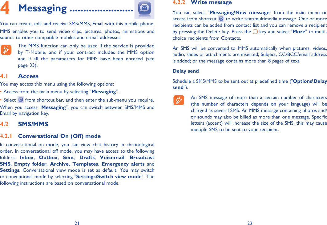 21 22Messaging4   .......................You can create, edit and receive SMS/MMS, Email with this mobile phone.MMS enables you to send video clips, pictures, photos, animations and sounds to other compatible mobiles and e-mail addresses.  The MMS function can only be used if the service is provided by T-Mobile, and if your contract includes the MMS option and if all the parameters for MMS have been entered (see page 33).Access4.1 You may access this menu using the following options:• Access from the main menu by selecting &quot;Messaging&quot;.• Select   from shortcut bar, and then enter the sub-menu you require.When you access &quot;Messaging&quot;, you can switch between SMS/MMS and Email by navigation key.SMS/MMS4.2 Conversational On (Off) mode4.2.1 In conversational on mode, you can view chat history in chronological order. In conversational off mode, you may have access to the following folders:  Inbox,  Outbox,  Sent,  Drafts,  Voicemail,  Broadcast SMS,  Empty folder,  Archive, Templates,  Emergency alerts and Settings. Conversational view mode is set as default. You may switch to conventional mode by selecting &quot;Settings\Switch view mode&quot;. The following instructions are based on conversational mode.Write message4.2.2 You can select &quot;Messaging\New message&quot; from the main menu or access from shortcut   to write text/multimedia message. One or more recipients can be added from contact list and you can remove a recipient by pressing the Delete key. Press the   key and select &quot;More&quot; to multi-choice recipients from Contacts.An SMS will be converted to MMS automatically when pictures, videos, audio, slides or attachments are inserted; Subject, CC/BCC/email address is added; or the message contains more than 8 pages of text.Delay sendSchedule a SMS/MMS to be sent out at predefined time (&quot;Options\Delay send&quot;).  An SMS message of more than a certain number of characters (the number of characters depends on your language) will be charged as several SMS. An MMS message containing photos and/or sounds may also be billed as more than one message. Specific letters (accent) will increase the size of the SMS, this may cause multiple SMS to be sent to your recipient.