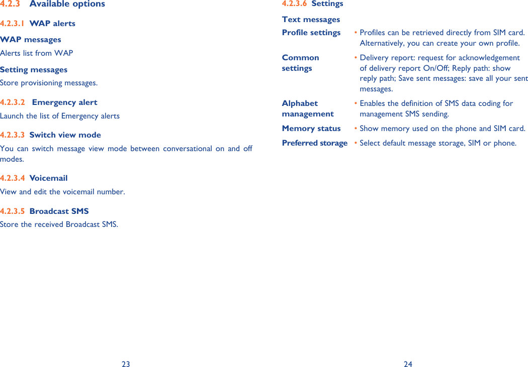 23 24Available options4.2.3 WAP alerts4.2.3.1 WAP messagesAlerts list from WAPSetting messages Store provisioning messages. Emergency alert4.2.3.2 Launch the list of Emergency alertsSwitch view mode4.2.3.3 You can switch message view mode between conversational on and off modes.Voicemail4.2.3.4 View and edit the voicemail number.Broadcast SMS4.2.3.5 Store the received Broadcast SMS.Settings4.2.3.6 Text messagesProfile settings •  Profiles can be retrieved directly from SIM card.Alternatively, you can create your own profile.Common settings•  Delivery report: request for acknowledgement of delivery report On/Off; Reply path: show reply path; Save sent messages: save all your sent messages.Alphabet management•  Enables the definition of SMS data coding for management SMS sending.Memory status •  Show memory used on the phone and SIM card.Preferred storage •  Select default message storage, SIM or phone.