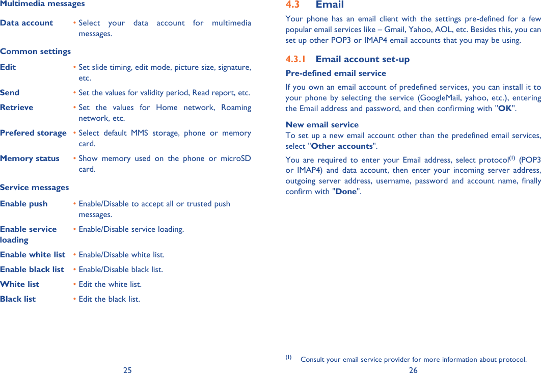 25 26Multimedia messagesData account •  Select your data account for multimedia messages.Common settingsEdit •  Set slide timing, edit mode, picture size, signature, etc.Send •  Set the values for validity period, Read report, etc.Retrieve •  Set the values for Home network, Roaming network, etc. Prefered storage •  Select default MMS storage, phone or memory card.Memory status •  Show memory used on the phone or microSD card.Service messagesEnable push  •  Enable/Disable to accept all or trusted push messages.Enable service loading•  Enable/Disable service loading.Enable white list • Enable/Disable white list.Enable black list • Enable/Disable black list.White list • Edit the white list.Black list • Edit the black list.Email4.3 Your phone has an email client with the settings pre-defined for a few popular email services like – Gmail, Yahoo, AOL, etc. Besides this, you can set up other POP3 or IMAP4 email accounts that you may be using.Email account set-up4.3.1 Pre-defined email serviceIf you own an email account of predefined services, you can install it to your phone by selecting the service (GoogleMail, yahoo, etc.), entering the Email address and password, and then confirming with &quot;OK&quot;. New email serviceTo set up a new email account other than the predefined email services,  select &quot;Other accounts&quot;. You are required to enter your Email address, select protocol(1) (POP3 or IMAP4) and data account, then enter your incoming server address, outgoing server address, username, password and account name, finally confirm with &quot;Done&quot;.(1) Consult your email service provider for more information about protocol.