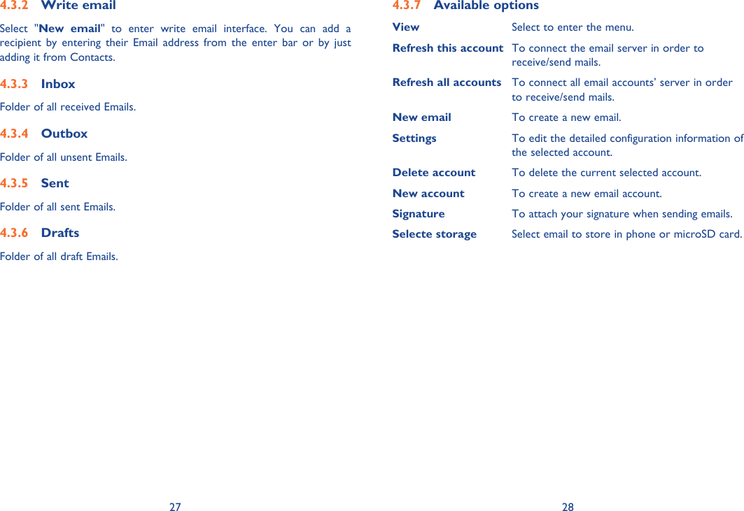 27 28Write email4.3.2 Select &quot;New email&quot; to enter write email interface. You can add a recipient by entering their Email address from the enter bar or by just adding it from Contacts.Inbox4.3.3 Folder of all received Emails.Outbox4.3.4 Folder of all unsent Emails.Sent4.3.5 Folder of all sent Emails.Drafts4.3.6 Folder of all draft Emails. Available options4.3.7 View Select to enter the menu.Refresh this account To connect the email server in order to receive/send mails.Refresh all accounts To connect all email accounts’ server in order to receive/send mails.New email To create a new email.Settings To edit the detailed configuration information of the selected account.Delete account To delete the current selected account.New account To create a new email account.Signature To attach your signature when sending emails.Selecte storage Select email to store in phone or microSD card.