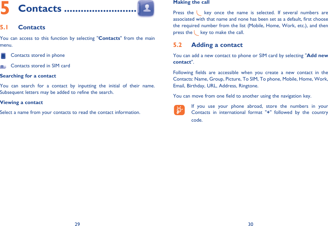 29 30Contacts5   ..........................Contacts5.1 You can access to this function by selecting &quot;Contacts&quot; from the main menu.  Contacts stored in phone  Contacts stored in SIM cardSearching for a contactYou can search for a contact by inputting the initial of their name. Subsequent letters may be added to refine the search.Viewing a contactSelect a name from your contacts to read the contact information.Making the callPress the   key once the name is selected. If several numbers are associated with that name and none has been set as a default, first choose the required number from the list (Mobile, Home, Work, etc.), and then press the   key to make the call.Adding a contact5.2 You can add a new contact to phone or SIM card by selecting &quot;Add new contact&quot;.Following fields are accessible when you create a new contact in the Contacts: Name, Group, Picture, To SIM, To phone, Mobile, Home, Work, Email, Birthday, URL, Address, Ringtone.You can move from one field to another using the navigation key.  If you use your phone abroad, store the numbers in your Contacts in international format &quot;+&quot; followed by the country code.