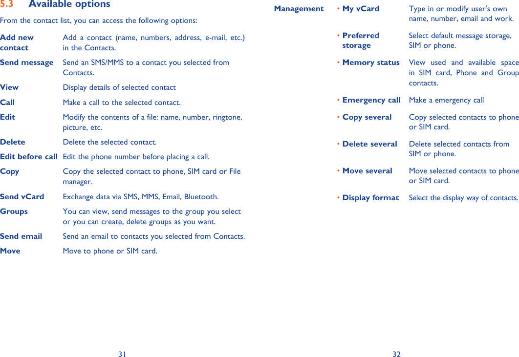 31 32Available options5.3 From the contact list, you can access the following options:Add new contact Add a contact (name, numbers, address, e-mail, etc.) in the Contacts.Send message  Send an SMS/MMS to a contact you selected from Contacts.View  Display details of selected contactCall Make a call to the selected contact.Edit  Modify the contents of a file: name, number, ringtone, picture, etc.Delete Delete the selected contact.Edit before call Edit the phone number before placing a call.Copy Copy the selected contact to phone, SIM card or File manager.Send vCard  Exchange data via SMS, MMS, Email, Bluetooth. Groups You can view, send messages to the group you select or you can create, delete groups as you want.Send email Send an email to contacts you selected from Contacts.Move Move to phone or SIM card.Management • My vCard Type in or modify user&apos;s own name, number, email and work.•  Preferred storageSelect default message storage, SIM or phone.• Memory status View used and available space in SIM card, Phone and Group contacts.•  Emergency call Make a emergency call• Copy several Copy selected contacts to phone or SIM card.• Delete several Delete selected contacts from SIM or phone.•  Move several Move selected contacts to phone or SIM card.•  Display format Select the display way of contacts.