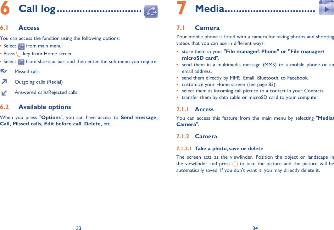 33 34Call log6   ..............................Access6.1 You can access the function using the following options:• Select   from main menu• Press   key from Home screen• Select   from shortcut bar, and then enter the sub-menu you require.  Missed calls  Outgoing calls (Redial)  Answered calls/Rejected callsAvailable options6.2 When you press &quot;Options&quot;, you can have access to Send message, Call, Missed calls, Edit before call, Delete, etc.Media7   ................................Camera7.1 Your mobile phone is fitted with a camera for taking photos and shooting videos that you can use in different ways:•  store them in your &quot;File manager\ Phone&quot; or &quot;File manager\microSD card&quot;.•  send them in a multimedia message (MMS) to a mobile phone or an email address.•  send them directly by MMS, Email, Bluetooth, to Facebook.•  customize your Home screen (see page 83).•  select them as incoming call picture to a contact in your Contacts.•  transfer them by data cable or microSD card to your computer.Access7.1.1 You can access this feature from the main menu by selecting &quot;Media\Camera&quot;.Camera7.1.2 Take a photo, save or delete7.1.2.1 The screen acts as the viewfinder. Position the object or landscape in the viewfinder and press   to take the picture and the picture will be automatically saved. If you don’t want it, you may directly delete it.