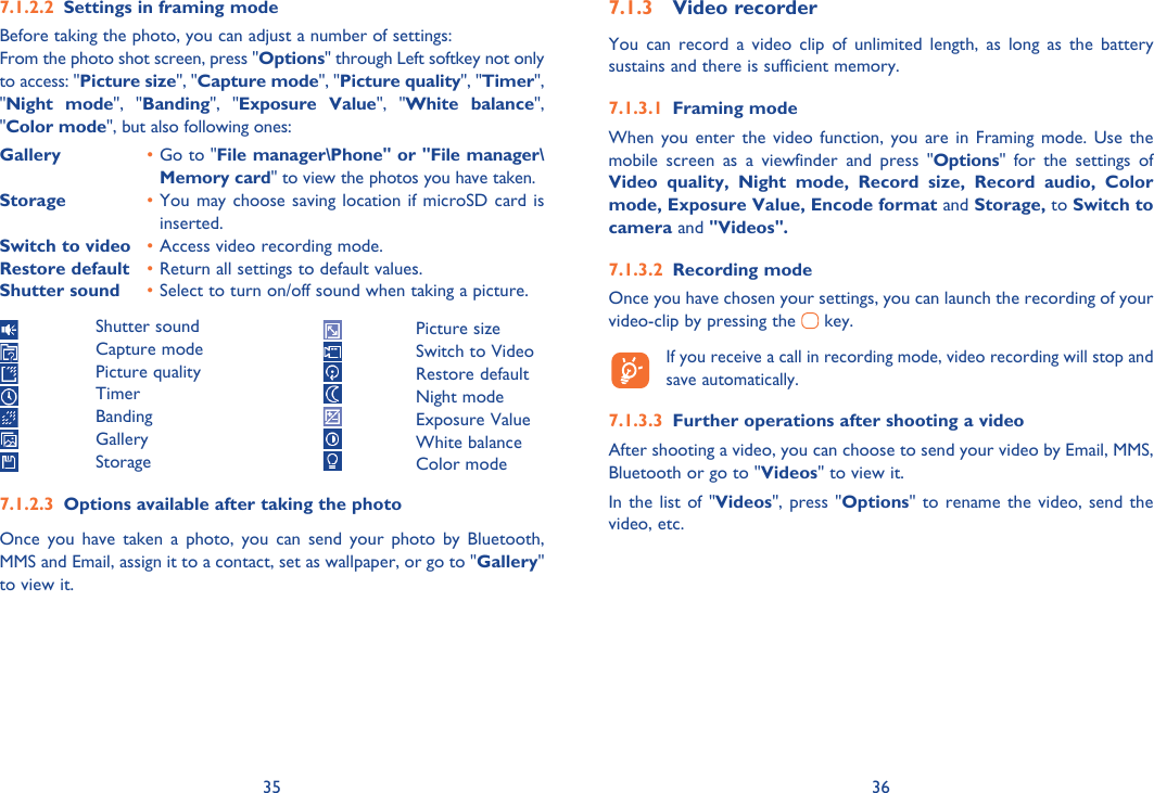 35 36Settings in framing mode7.1.2.2 Before taking the photo, you can adjust a number of settings:From the photo shot screen, press &quot;Options&quot; through Left softkey not only to access: &quot;Picture size&quot;, &quot;Capture mode&quot;, &quot;Picture quality&quot;, &quot;Timer&quot;, &quot;Night mode&quot;, &quot;Banding&quot;, &quot;Exposure Value&quot;, &quot;White balance&quot;, &quot;Color mode&quot;, but also following ones:Gallery  • Go to &quot;File manager\Phone&quot; or &quot;File manager\Memory card&quot; to view the photos you have taken.Storage  • You may choose saving location if microSD card is inserted.Switch to video  • Access video recording mode.Restore default  • Return all settings to default values.Shutter sound  • Select to turn on/off sound when taking a picture. Shutter sound Capture mode Picture quality Timer Banding Gallery StorageOptions available after taking the photo7.1.2.3 Once you have taken a photo, you can send your photo by Bluetooth,  MMS and Email, assign it to a contact, set as wallpaper, or go to &quot;Gallery&quot; to view it.Video recorder7.1.3 You can record a video clip of unlimited length, as long as the battery sustains and there is sufficient memory.Framing mode7.1.3.1 When you enter the video function, you are in Framing mode. Use the mobile screen as a viewfinder and press &quot;Options&quot; for the settings of Video quality, Night mode, Record size, Record audio, Color mode, Exposure Value, Encode format and Storage, to Switch to camera and &quot;Videos&quot;.Recording mode7.1.3.2 Once you have chosen your settings, you can launch the recording of your video-clip by pressing the   key.   If you receive a call in recording mode, video recording will stop and save automatically.Further operations after shooting a video7.1.3.3 After shooting a video, you can choose to send your video by Email, MMS, Bluetooth or go to &quot;Videos&quot; to view it.In the list of &quot;Videos&quot;, press &quot;Options&quot; to rename the video, send the video, etc. Picture size  Switch to Video Restore default Night mode Exposure Value White balance Color mode