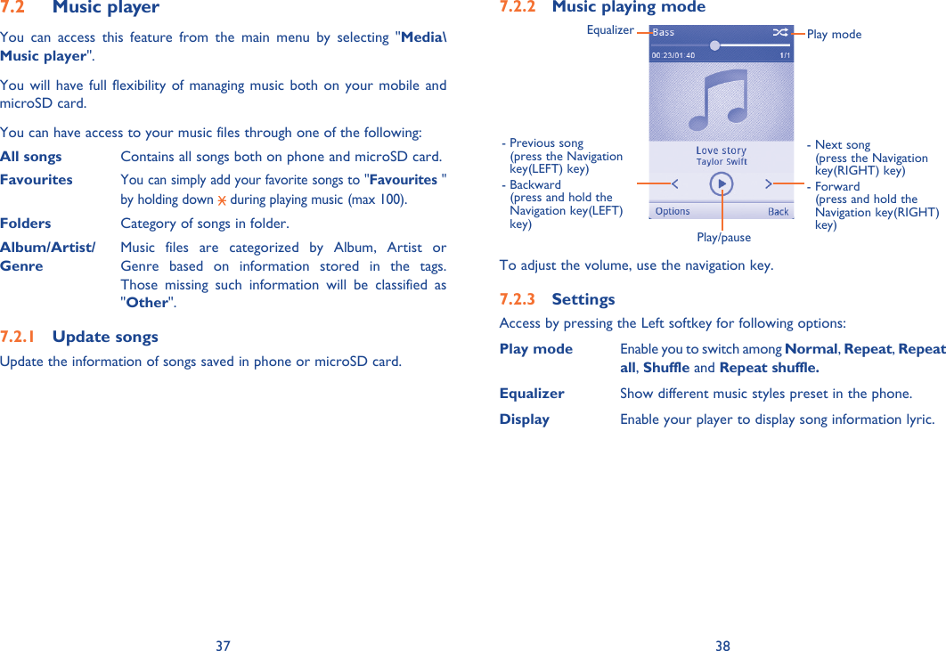 37 38Music player 7.2 You can access this feature from the main menu by selecting &quot;Media\Music player&quot;.You will have full flexibility of managing music both on your mobile and microSD card.You can have access to your music files through one of the following:All songs  Contains all songs both on phone and microSD card.Favourites  You can simply add your favorite songs to &quot;Favourites &quot; by holding down   during playing music (max 100).Folders  Category of songs in folder.Album/Artist/  Music files are categorized by Album, Artist or Genre  Genre based on information stored in the tags. Those missing such information will be classified as &quot;Other&quot;.Update songs7.2.1 Update the information of songs saved in phone or microSD card.Music playing mode7.2.2 Play/pause-  Previous song (press the Navigation key(LEFT) key)-  Backward (press and hold the Navigation key(LEFT) key)Equalizer Play mode-  Next song (press the Navigation key(RIGHT) key)-  Forward (press and hold the Navigation key(RIGHT) key)To adjust the volume, use the navigation key.Settings7.2.3 Access by pressing the Left softkey for following options:Play mode Enable you to switch among Normal, Repeat, Repeat all, Shuffle and Repeat shuffle.Equalizer Show different music styles preset in the phone.  Display Enable your player to display song information lyric.