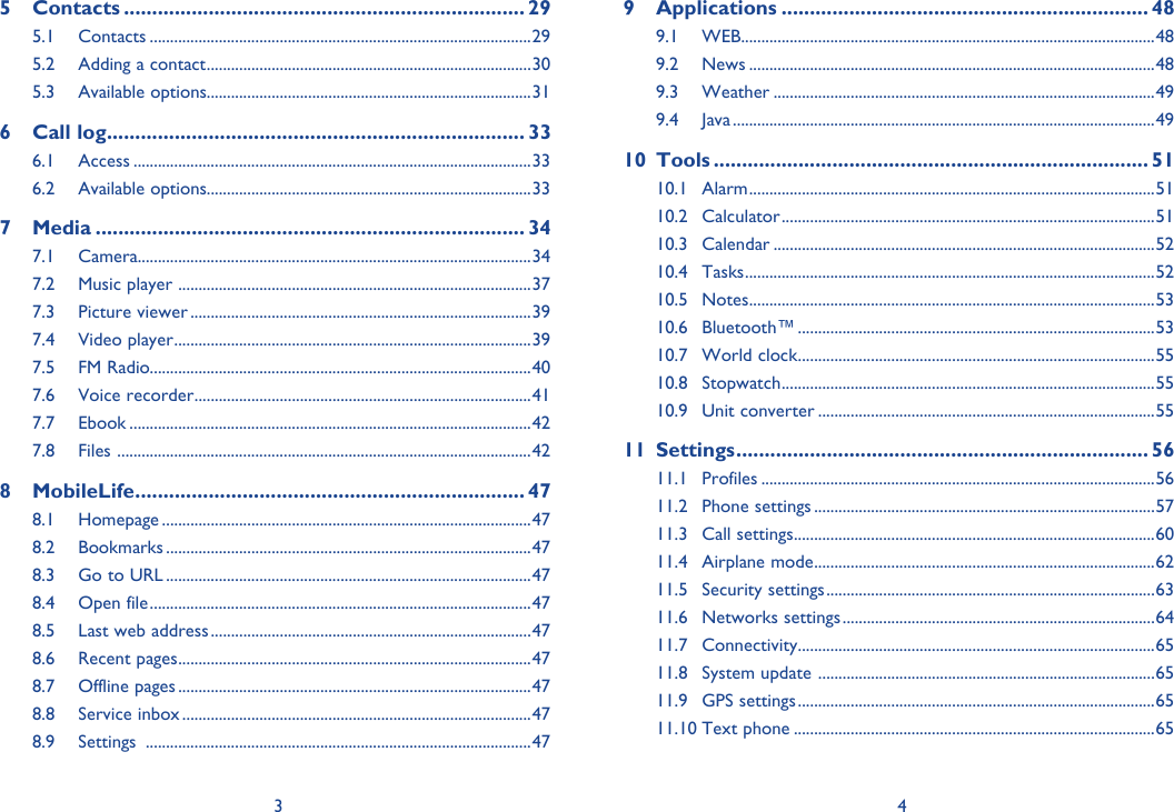3 45 Contacts ....................................................................... 295.1 Contacts ..............................................................................................295.2  Adding a contact ................................................................................305.3 Available options................................................................................316 Call log .......................................................................... 336.1 Access ..................................................................................................336.2 Available options................................................................................337 Media ............................................................................ 347.1 Camera.................................................................................................347.2  Music player  .......................................................................................377.3 Picture viewer ....................................................................................397.4 Video player ........................................................................................397.5 FM Radio..............................................................................................407.6 Voice recorder ...................................................................................417.7 Ebook ...................................................................................................427.8 Files  ......................................................................................................428 MobileLife ..................................................................... 478.1 Homepage ...........................................................................................478.2 Bookmarks ..........................................................................................478.3  Go to URL ..........................................................................................478.4 Open file ..............................................................................................478.5  Last web address ...............................................................................478.6 Recent pages .......................................................................................478.7 Offline pages .......................................................................................478.8 Service inbox ......................................................................................478.9 Settings  ...............................................................................................479 Applications ................................................................. 489.1 WEB ......................................................................................................489.2 News ....................................................................................................489.3 Weather ..............................................................................................499.4 Java ........................................................................................................4910 Tools ............................................................................. 5110.1 Alarm ....................................................................................................5110.2 Calculator ............................................................................................5110.3 Calendar ..............................................................................................5210.4 Tasks .....................................................................................................5210.5 Notes ....................................................................................................5310.6 Bluetooth™ ........................................................................................5310.7 World clock ........................................................................................5510.8 Stopwatch ............................................................................................5510.9 Unit converter ...................................................................................5511 Settings ......................................................................... 5611.1 Profiles .................................................................................................5611.2 Phone settings ....................................................................................5711.3 Call settings .........................................................................................6011.4 Airplane mode ....................................................................................6211.5 Security settings .................................................................................6311.6 Networks settings .............................................................................6411.7 Connectivity ........................................................................................6511.8  System update  ...................................................................................6511.9 GPS settings ........................................................................................6511.10 Text phone .........................................................................................65
