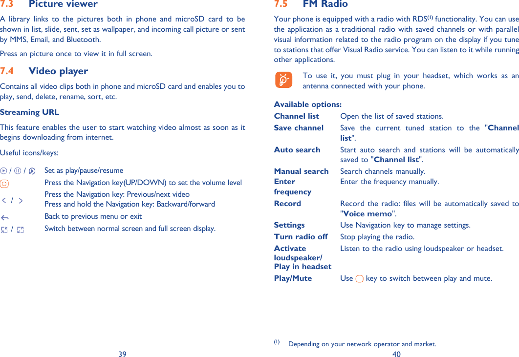 39 40Picture viewer7.3 A library links to the pictures both in phone and microSD card to be shown in list, slide, sent, set as wallpaper, and incoming call picture or sent by MMS, Email, and Bluetooth.Press an picture once to view it in full screen.Video player7.4 Contains all video clips both in phone and microSD card and enables you to play, send, delete, rename, sort, etc.Streaming URLThis feature enables the user to start watching video almost as soon as it begins downloading from internet.Useful icons/keys: /   /  Set as play/pause/resumePress the Navigation key(UP/DOWN) to set the volume level /  Press the Navigation key: Previous/next videoPress and hold the Navigation key: Backward/forwardBack to previous menu or exit /  Switch between normal screen and full screen display.FM Radio7.5 Your phone is equipped with a radio with RDS(1) functionality. You can use the application as a traditional radio with saved channels or with parallel visual information related to the radio program on the display if you tune to stations that offer Visual Radio service. You can listen to it while running other applications.  To use it, you must plug in your headset, which works as an antenna connected with your phone.Available options: Channel list  Open the list of saved stations.Save channel  Save the current tuned station to the &quot;Channel list&quot;.Auto search  Start auto search and stations will be automatically saved to &quot;Channel list&quot;.Manual search  Search channels manually.Enter   Enter the frequency manually. frequency  Record  Record the radio: files will be automatically saved to &quot;Voice memo&quot;.Settings  Use Navigation key to manage settings.Turn radio off  Stop playing the radio.Activate   Listen to the radio using loudspeaker or headset.loudspeaker/Play in headsetPlay/Mute  Use   key to switch between play and mute.(1) Depending on your network operator and market.