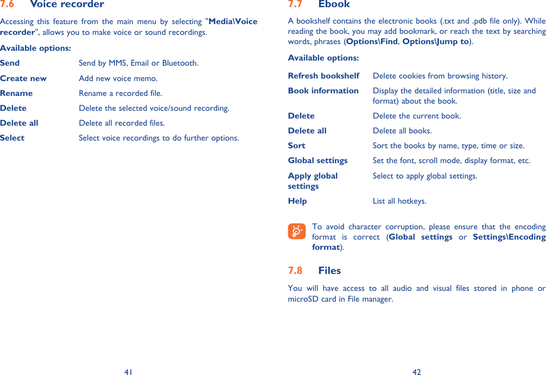 41 42Voice recorder7.6 Accessing this feature from the main menu by selecting &quot;Media\Voice recorder&quot;, allows you to make voice or sound recordings.Available options:Send Send by MMS, Email or Bluetooth.Create new Add new voice memo.Rename Rename a recorded file.Delete Delete the selected voice/sound recording.Delete all Delete all recorded files.Select  Select voice recordings to do further options.Ebook7.7 A bookshelf contains the electronic books (.txt and .pdb file only). While reading the book, you may add bookmark, or reach the text by searching words, phrases (Options\Find, Options\Jump to).Available options:Refresh bookshelf Delete cookies from browsing history.Book information Display the detailed information (title, size and format) about the book.Delete Delete the current book.Delete all Delete all books.Sort Sort the books by name, type, time or size.Global settings Set the font, scroll mode, display format, etc.Apply globalsettingsSelect to apply global settings.Help List all hotkeys. To avoid character corruption, please ensure that the encoding format is correct (Global settings or Settings\Encoding format).Files 7.8 You will have access to all audio and visual files stored in phone or microSD card in File manager.
