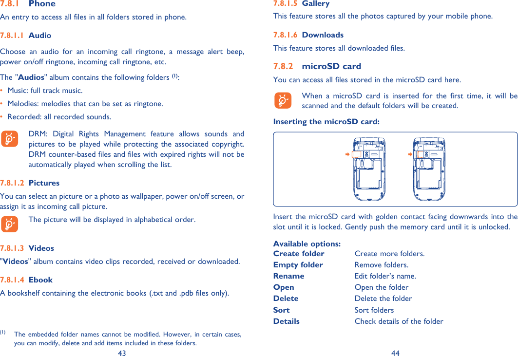 43 44Phone7.8.1 An entry to access all files in all folders stored in phone. Audio7.8.1.1 Choose an audio for an incoming call ringtone, a message alert beep, power on/off ringtone, incoming call ringtone, etc.The &quot;Audios&quot; album contains the following folders (1):•  Music: full track music.•  Melodies: melodies that can be set as ringtone.•  Recorded: all recorded sounds.  DRM: Digital Rights Management feature allows sounds and pictures to be played while protecting the associated copyright. DRM counter-based files and files with expired rights will not be automatically played when scrolling the list.Pictures7.8.1.2 You can select an picture or a photo as wallpaper, power on/off screen, or assign it as incoming call picture.  The picture will be displayed in alphabetical order.Videos7.8.1.3 &quot;Videos&quot; album contains video clips recorded, received or downloaded.Ebook7.8.1.4 A bookshelf containing the electronic books (.txt and .pdb files only).(1) The embedded folder names cannot be modified. However, in certain cases, you can modify, delete and add items included in these folders.Gallery7.8.1.5 This feature stores all the photos captured by your mobile phone.Downloads7.8.1.6 This feature stores all downloaded files.microSD card7.8.2 You can access all files stored in the microSD card here.  When a microSD card is inserted for the first time, it will be scanned and the default folders will be created.Inserting the microSD card:Insert the microSD card with golden contact facing downwards into the slot until it is locked. Gently push the memory card until it is unlocked.Available options:Create folder Create more folders.Empty folder Remove folders.Rename Edit folder’s name.Open Open the folderDelete Delete the folderSort Sort foldersDetails Check details of the folder