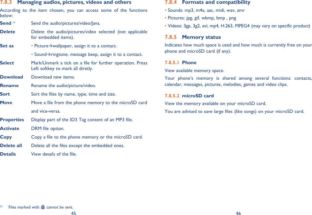 45 46Managing audios, pictures, videos and others7.8.3 According to the item chosen, you can access some of the functions below:Send (1) Send the audio/pictures/video/Java.Delete  Delete the audio/pictures/video selected (not applicable for embedded items).Set as •  PictureÆwallpaper, assign it to a contact. •  SoundÆringtone, message beep, assign it to a contact.Select Mark/Unmark a tick on a file for further operation. Press Left softkey to mark all diretly. Download Download new items.Rename Rename the audio/picture/video.Sort Sort the files by name, type, time and size.Move  Move a file from the phone memory to the microSD cardand vice-versa.Properties  Display part of the ID3 Tag content of an MP3 file.Activate  DRM file option.Copy Copy a file to the phone memory or the microSD card.Delete all Delete all the files except the embedded ones.Details View details of the file.Formats and compatibility7.8.4 • Sounds:  mp3, m4a, aac, midi, wav, amr• Pictures: jpg, gif, wbmp, bmp , png• Videos: 3gp, 3g2, avi, mp4, H.263, MPEG4 (may vary on specific product) Memory status7.8.5 Indicates how much space is used and how much is currently free on your phone and microSD card (if any).Phone7.8.5.1 View available memory space.Your phone’s memory is shared among several functions: contacts, calendar, messages, pictures, melodies, games and video clips.microSD card7.8.5.2 View the memory available on your microSD card.You are advised to save large files (like songs) on your microSD card.(1)  Files marked with   cannot be sent.