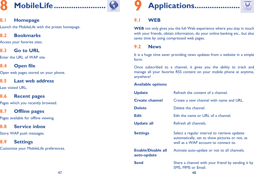 47 48MobileLife8   ........................Homepage8.1 Launch the MobileLife with the preset homepage.Bookmarks8.2 Access your favorite sites.Go to URL8.3 Enter the URL of WAP site.Open file8.4 Open web pages stored on your phone.Last web address8.5 Last visited URL.Recent pages8.6 Pages which you recently browsed.Offline pages8.7 Pages available for offline viewing.Service inbox8.8 Store WAP push messages.Settings 8.9 Customize your MobileLife preferences.Applications9   .....................WEB9.1 WEB not only gives you the full Web experience where you stay in touch with your friends, obtain information, do your online banking etc., but also saves time by using compressed web pages.News9.2 It is a huge time saver providing news updates from a website in a simple form.Once subscribed to a channel, it gives you the ability to track and manage all your favorite RSS content on your mobile phone at anytime, anywhere!Available options:Update Refresh the content of a channel.Create channel Create a new channel with name and URL.Delete Delete the channel.Edit Edit the name or URL of a channel.Update all Refresh all channels.Settings Select a regular interval to retrieve updates automatically, set to show pictures or not, as well as a WAP account to connect to.Enable/Disable all auto-updateActivate auto-update or not to all channels.Send Share a channel with your friend by sending it by SMS, MMS or Email.