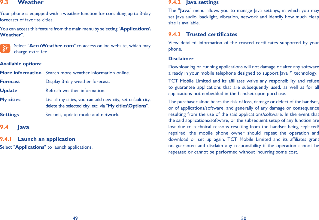49 50Weather9.3 Your phone is equipped with a weather function for consulting up to 3-day forecasts of favorite cities.You can access this feature from the main menu by selecting &quot;Applications\Weather&quot;. Select &quot;AccuWeather.com&quot; to access online website, which may charge extra fee.Available options:More information  Search more weather information online.Forecast  Display 3-day weather forecast.Update  Refresh weather information.My cities  List all my cities, you can add new city, set default city,   delete the selected city, etc. via &quot;My cities\Options&quot;. Settings  Set unit, update mode and network.Java9.4 Launch an application9.4.1 Select &quot;Applications&quot; to launch applications.Java settings9.4.2 The &quot;Java&quot; menu allows you to manage Java settings, in which you may set Java audio, backlight, vibration, network and identify how much Heap size is available.Trusted certificates   9.4.3 View detailed information of the trusted certificates supported by your phone.Disclaimer Downloading or running applications will not damage or alter any software already in your mobile telephone designed to support Java™ technology.TCT Mobile Limited and its affiliates waive any responsibility and refuse to guarantee applications that are subsequently used, as well as for all applications not embedded in the handset upon purchase.The purchaser alone bears the risk of loss, damage or defect of the handset, or of applications/software, and generally of any damage or consequence resulting from the use of the said applications/software. In the event that the said applications/software, or the subsequent setup of any function are lost due to technical reasons resulting from the handset being replaced/repaired, the mobile phone owner should repeat the operation and download or set up again. TCT Mobile Limited and its affiliates grant no guarantee and disclaim any responsibility if the operation cannot be repeated or cannot be performed without incurring some cost.
