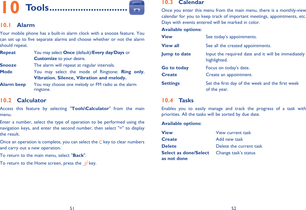 51 52Tools10   ..............................Alarm10.1 Your mobile phone has a built-in alarm clock with a snooze feature. You can set up to five separate alarms and choose whether or not the alarm should repeat.Repeat  You may select Once (default)/Every day/Days or Customize to your desire.Snooze The alarm will repeat at regular intervals. Mode  You may select the mode of Ringtone: Ring only, Vibration, Silence, Vibration and melody.Alarm beep You may choose one melody or FM radio as the alarm ringtone.Calculator10.2 Access this feature by selecting &quot;Tools\Calculator&quot; from the main menu.Enter a number, select the type of operation to be performed using the navigation keys, and enter the second number, then select &quot;=&quot; to display the result.Once an operation is complete, you can select the   key to clear numbers and carry out a new operation.To return to the main menu, select &quot;Back&quot;.To return to the Home screen, press the   key.Calendar10.3 Once you enter this menu from the main menu, there is a monthly-view calendar for you to keep track of important meetings, appointments, etc. Days with events entered will be marked in color.Available options:ViewSee today’s appointments.View all See all the created appointments.Jump to date  Input the required date and it will be immediately highlighted.Go to today Focus on today&apos;s date.Create Create an appointment.Settings Set the first day of the week and the first week of the year.Tasks10.4 Enables you to easily manage and track the progress of a task with priorities. All the tasks will be sorted by due date.Available options:View View current taskCreate Add new taskDelete Delete the current taskSelect as done/Select as not doneChange task’s status