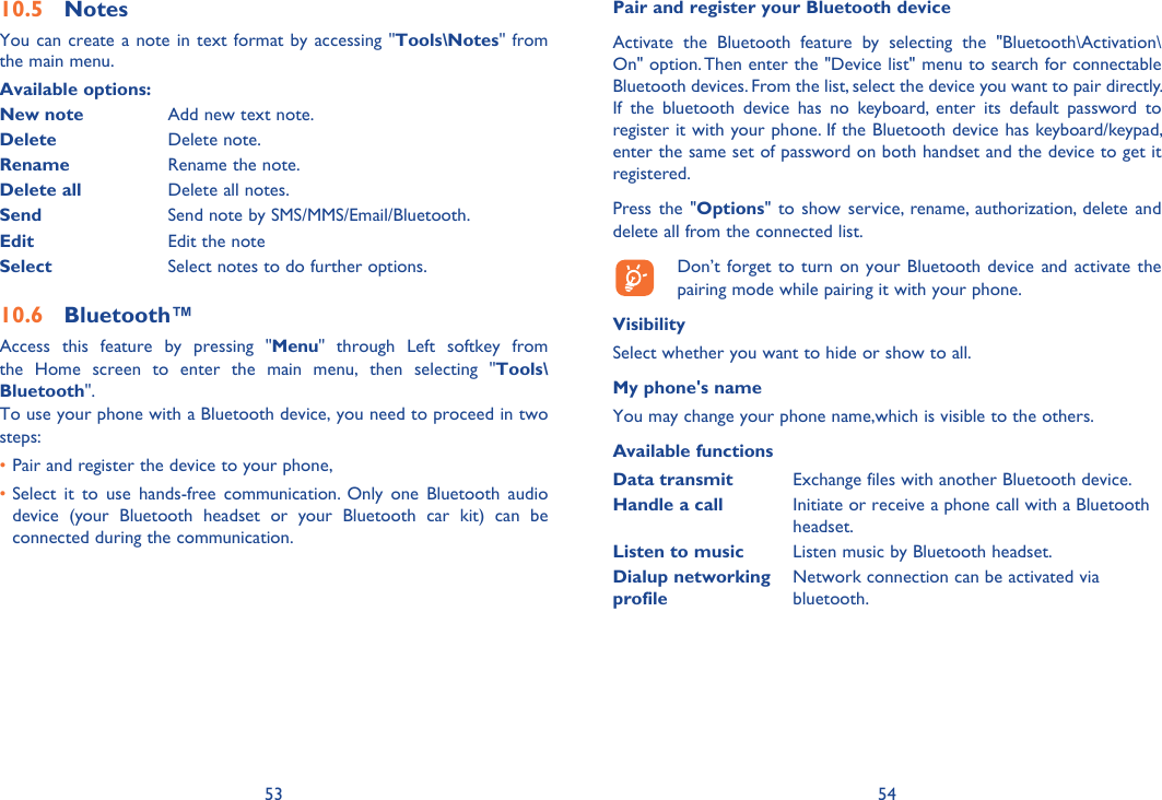 53 54Notes10.5 You can create a note in text format by accessing &quot;Tools\Notes&quot; from the main menu.Available options:New note Add new text note.Delete Delete note.Rename Rename the note.Delete all Delete all notes.Send Send note by SMS/MMS/Email/Bluetooth.Edit Edit the noteSelect Select notes to do further options.Bluetooth™10.6 Access this feature by pressing &quot;Menu&quot; through Left softkey from the Home screen to enter the main menu, then selecting &quot;Tools\Bluetooth&quot;.To use your phone with a Bluetooth device, you need to proceed in two steps:Pair and register the device to your phone,• Select it to use hands-free communication. Only one Bluetooth audio • device (your Bluetooth headset or your Bluetooth car kit) can be connected during the communication.Pair and register your Bluetooth deviceActivate the Bluetooth feature by selecting the &quot;Bluetooth\Activation\On&quot; option. Then enter the &quot;Device list&quot; menu to search for connectable Bluetooth devices. From the list, select the device you want to pair directly. If the bluetooth device has no keyboard, enter its default password to register it with your phone. If the Bluetooth device has keyboard/keypad, enter the same set of password on both handset and the device to get it registered.Press the &quot;Options&quot; to show service, rename, authorization, delete and delete all from the connected list.  Don’t forget to turn on your Bluetooth device and activate the pairing mode while pairing it with your phone.VisibilitySelect whether you want to hide or show to all.My phone&apos;s nameYou may change your phone name,which is visible to the others.Available functionsData transmit Exchange files with another Bluetooth device.Handle a call Initiate or receive a phone call with a Bluetooth headset.Listen to music Listen music by Bluetooth headset.Dialup networking profileNetwork connection can be activated via bluetooth.