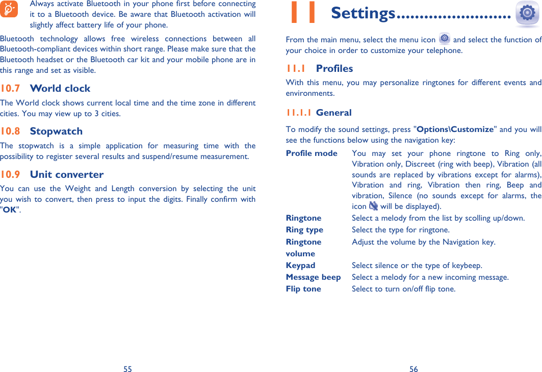 55 56  Always activate Bluetooth in your phone first before connecting it to a Bluetooth device. Be aware that Bluetooth activation will slightly affect battery life of your phone.Bluetooth technology allows free wireless connections between all Bluetooth-compliant devices within short range. Please make sure that the Bluetooth headset or the Bluetooth car kit and your mobile phone are in this range and set as visible.World clock10.7 The World clock shows current local time and the time zone in different cities. You may view up to 3 cities. Stopwatch10.8 The stopwatch is a simple application for measuring time with the possibility to register several results and suspend/resume measurement.Unit converter10.9 You can use the Weight and Length conversion by selecting the unit you wish to convert, then press to input the digits. Finally confirm with &quot;OK&quot;.Settings11   .........................From the main menu, select the menu icon   and select the function of your choice in order to customize your telephone.Profiles11.1 With this menu, you may personalize ringtones for different events and environments.General11.1.1 To modify the sound settings, press &quot;Options\Customize&quot; and you will see the functions below using the navigation key:Profile mode  You may set your phone ringtone to Ring only, Vibration only, Discreet (ring with beep), Vibration (all sounds are replaced by vibrations except for alarms), Vibration and ring, Vibration then ring, Beep and vibration, Silence (no sounds except for alarms, the icon   will be displayed).Ringtone  Select a melody from the list by scolling up/down.Ring type Select the type for ringtone.Ringtone  Adjust the volume by the Navigation key.volumeKeypad Select silence or the type of keybeep.Message beep Select a melody for a new incoming message.Flip tone  Select to turn on/off flip tone.