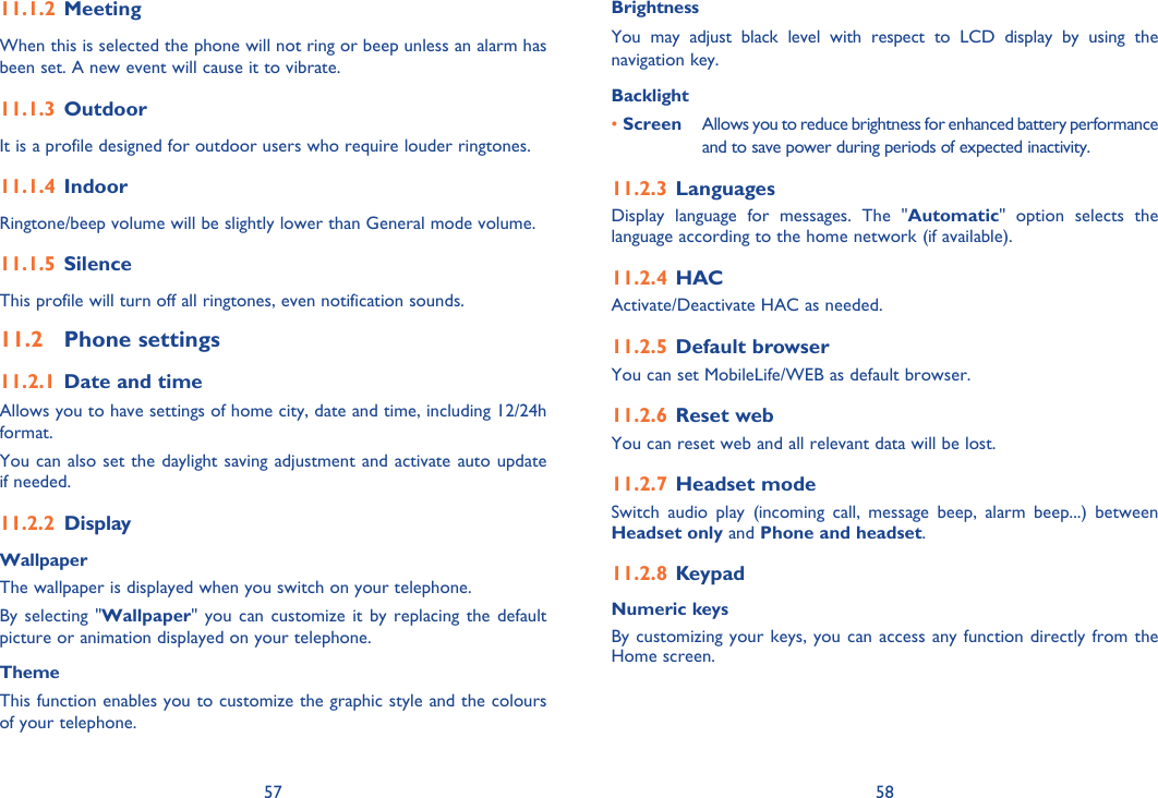 57 58Meeting11.1.2 When this is selected the phone will not ring or beep unless an alarm has been set. A new event will cause it to vibrate.Outdoor11.1.3 It is a profile designed for outdoor users who require louder ringtones.Indoor11.1.4 Ringtone/beep volume will be slightly lower than General mode volume. Silence11.1.5 This profile will turn off all ringtones, even notification sounds. Phone settings11.2 Date and time11.2.1 Allows you to have settings of home city, date and time, including 12/24h format. You can also set the daylight saving adjustment and activate auto update if needed.Display11.2.2 WallpaperThe wallpaper is displayed when you switch on your telephone.By selecting &quot;Wallpaper&quot; you can customize it by replacing the default picture or animation displayed on your telephone.ThemeThis function enables you to customize the graphic style and the colours of your telephone.BrightnessYou may adjust black level with respect to LCD display by using the navigation key.Backlight• Screen  Allows you to reduce brightness for enhanced battery performance and to save power during periods of expected inactivity.Languages11.2.3 Display language for messages. The &quot;Automatic&quot; option selects the language according to the home network (if available).HAC11.2.4 Activate/Deactivate HAC as needed.Default browser11.2.5 You can set MobileLife/WEB as default browser.Reset web11.2.6 You can reset web and all relevant data will be lost.Headset mode11.2.7 Switch audio play (incoming call, message beep, alarm beep...) between Headset only and Phone and headset.Keypad11.2.8 Numeric keysBy customizing your keys, you can access any function directly from the Home screen.