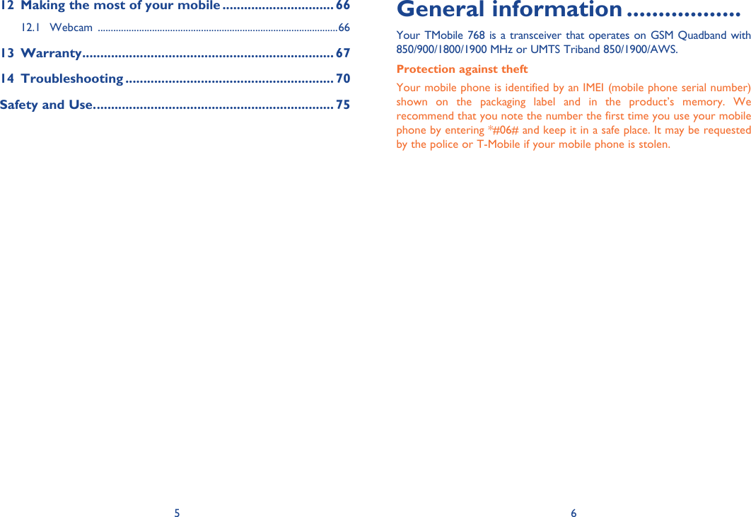 5 6General information ..................Your TMobile 768 is a transceiver that operates on GSM Quadband with 850/900/1800/1900 MHz or UMTS Triband 850/1900/AWS.Protection against theftYour mobile phone is identified by an IMEI (mobile phone serial number) shown on the packaging label and in the product’s memory. We recommend that you note the number the first time you use your mobile phone by entering *#06# and keep it in a safe place. It may be requested by the police or T-Mobile if your mobile phone is stolen. 12  Making the most of your mobile ............................... 6612.1 Webcam  .............................................................................................6613 Warranty ...................................................................... 6714 Troubleshooting .......................................................... 70Safety and Use. .................................................................. 75