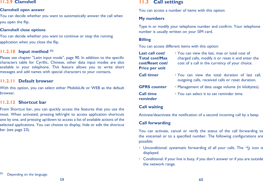59 60Clamshell 11.2.9 Clamshell open answerYou can decide whether you want to automatically answer the call whenyou open the flip.Clamshell close optionsYou can decide whether you want to continue or stop the runningapplication when you close the flip.Input method 11.2.10  (1)Please see chapter &quot;Latin input mode&quot;, page 90. In addition to the specific characters table for Cyrillic, Chinese, other data input modes are also available in your telephone. This feature allows you to write short messages and add names with special characters to your contacts.Default browser11.2.11 With this option, you can select either MobileLife or WEB as the default browser.Shortcut bar11.2.12 From Shortcut bar, you can quickly access the features that you use the most. When activated, pressing left/right to access application shortcuts one by one, and pressing up/down to access a list of available actions of the selected applications. You can choose to display, hide or edit the shortcut bar (see page 23).(1) Depending on the language.Call settings11.3 You can access a number of items with this option:My numbersType in or modify your telephone number and confirm. Your telephone number is usually written on your SIM card. BillingYou can access different items with this option:Last call cost/ Total cost/Max cost/Reset cost/ Price per unit•  You can view the last, max or total cost of charged calls, modify it or reset it and enter the cost of a call in the currency of your choice.Call timer •  You can view the total duration of last call, outgoing calls, received calls or reset duration.GPRS counter • Management of data usage volume (in kilobytes).Call time reminder• You can select it to set reminder time.Call waitingActivate/deactivate the notification of a second incoming call by a beep. Call forwardingYou can activate, cancel or verify the status of the call forwarding to the voicemail or to a specified number. The following configurations are possible:•  Unconditional: systematic forwarding of all your calls. The   icon is displayed.•  Conditional: if your line is busy, if you don’t answer or if you are outside the network range.