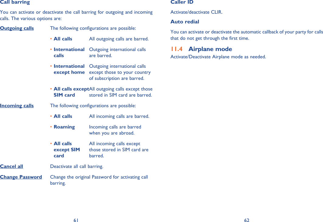 61 62Call barringYou can activate or deactivate the call barring for outgoing and incoming calls. The various options are:Outgoing calls The following configurations are possible:All calls•  All outgoing calls are barred.International • callsOutgoing international calls are barred.International • except homeOutgoing international calls except those to your country of subscription are barred.All calls except • SIM cardAll outgoing calls except those stored in SIM card are barred.Incoming calls The following configurations are possible:All calls•  All incoming calls are barred.Roaming•  Incoming calls are barred when you are abroad.All calls • except SIM cardAll incoming calls except those stored in SIM card are barred.Cancel all Deactivate all call barring.Change Password Change the original Password for activating call barring.Caller IDActivate/deactivate CLIR.Auto redialYou can activate or deactivate the automatic callback of your party for calls that do not get through the first time.Airplane mode11.4 Activate/Deactivate Airplane mode as needed.