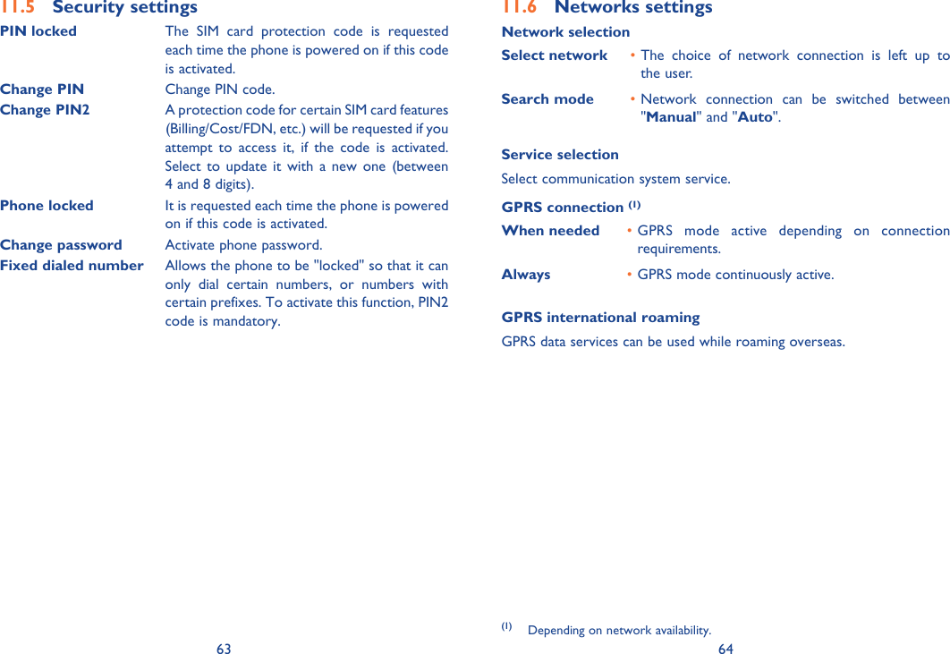 63 64Security settings11.5 PIN locked The SIM card protection code is requested each time the phone is powered on if this code is activated.Change PIN Change PIN code.Change PIN2A protection code for certain SIM card features (Billing/Cost/FDN, etc.) will be requested if you attempt to access it, if the code is activated. Select to update it with a new one (between 4 and 8 digits).Phone locked It is requested each time the phone is powered on if this code is activated.Change password Activate phone password.Fixed dialed number Allows the phone to be &quot;locked&quot; so that it can only dial certain numbers, or numbers with certain prefixes. To activate this function, PIN2 code is mandatory.Networks settings11.6 Network selectionSelect network The choice of network connection is left up to • the user.Search mode Network connection can be switched between • &quot;Manual&quot; and &quot;Auto&quot;.Service selectionSelect communication system service.GPRS connection (1)When needed GPRS mode active depending on connection • requirements.Always GPRS mode continuously active.• GPRS international roamingGPRS data services can be used while roaming overseas.(1) Depending on network availability.