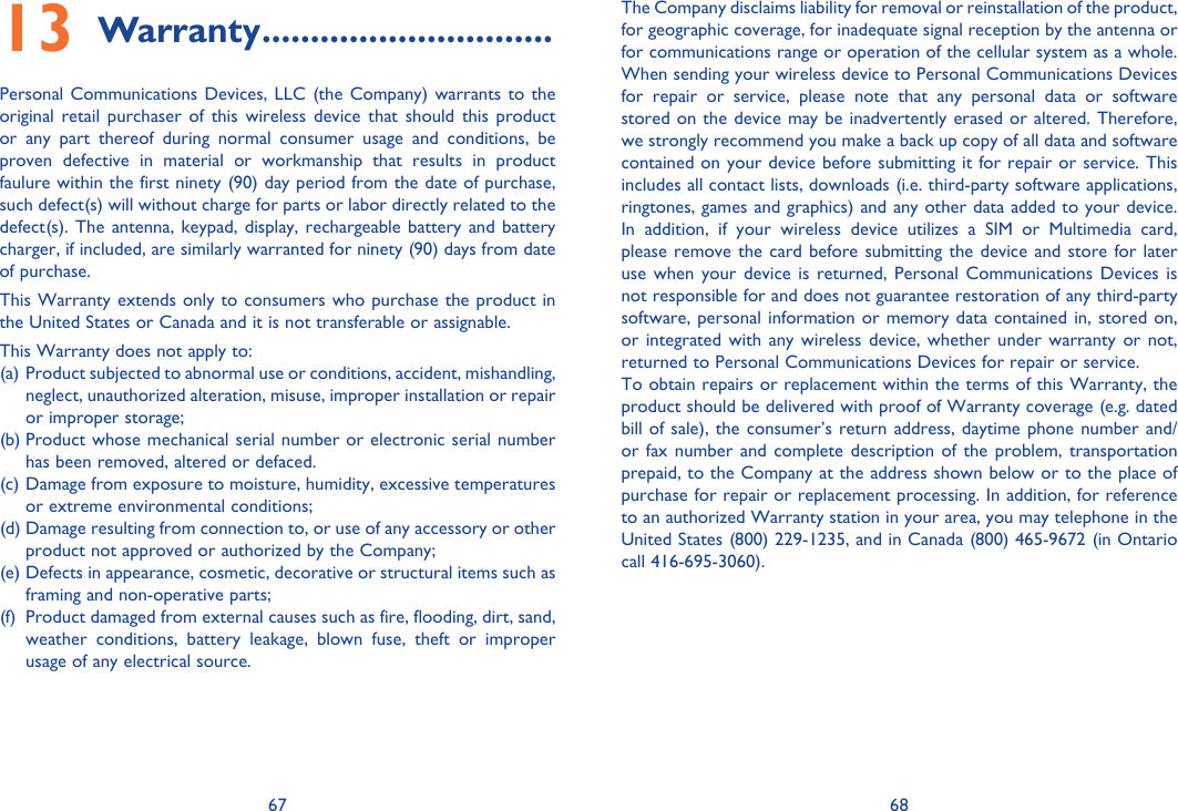 67 68Warranty13   ..............................Personal Communications Devices, LLC (the Company) warrants to the original retail purchaser of this wireless device that should this product or any part thereof during normal consumer usage and conditions, be proven defective in material or workmanship that results in product faulure within the first ninety (90) day period from the date of purchase, such defect(s) will without charge for parts or labor directly related to the defect(s). The antenna, keypad, display, rechargeable battery and battery charger, if included, are similarly warranted for ninety (90) days from date of purchase.This Warranty extends only to consumers who purchase the product in the United States or Canada and it is not transferable or assignable.This Warranty does not apply to:(a)  Product subjected to abnormal use or conditions, accident, mishandling, neglect, unauthorized alteration, misuse, improper installation or repair or improper storage;(b) Product whose mechanical serial number or electronic serial number has been removed, altered or defaced.(c) Damage from exposure to moisture, humidity, excessive temperatures or extreme environmental conditions;(d) Damage resulting from connection to, or use of any accessory or other product not approved or authorized by the Company;(e) Defects in appearance, cosmetic, decorative or structural items such as framing and non-operative parts;(f)  Product damaged from external causes such as fire, flooding, dirt, sand, weather conditions, battery leakage, blown fuse, theft or improper usage of any electrical source.The Company disclaims liability for removal or reinstallation of the product, for geographic coverage, for inadequate signal reception by the antenna or for communications range or operation of the cellular system as a whole. When sending your wireless device to Personal Communications Devices for repair or service, please note that any personal data or software stored on the device may be inadvertently erased or altered. Therefore, we strongly recommend you make a back up copy of all data and software contained on your device before submitting it for repair or service. This includes all contact lists, downloads (i.e. third-party software applications, ringtones, games and graphics) and any other data added to your device. In addition, if your wireless device utilizes a SIM or Multimedia card, please remove the card before submitting the device and store for later use when your device is returned, Personal Communications Devices is not responsible for and does not guarantee restoration of any third-party software, personal information or memory data contained in, stored on, or integrated with any wireless device, whether under warranty or not, returned to Personal Communications Devices for repair or service.To obtain repairs or replacement within the terms of this Warranty, the product should be delivered with proof of Warranty coverage (e.g. dated bill of sale), the consumer’s return address, daytime phone number and/or fax number and complete description of the problem, transportation prepaid, to the Company at the address shown below or to the place of purchase for repair or replacement processing. In addition, for reference to an authorized Warranty station in your area, you may telephone in the United States (800) 229-1235, and in Canada (800) 465-9672 (in Ontario call 416-695-3060).