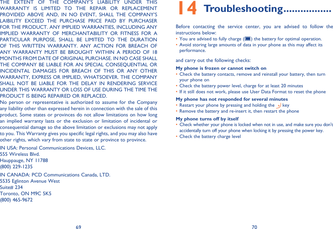 69 70THE EXTENT OF THE COMPANY’S LIABILITY UNDER THIS WARRANTY IS LIMITED TO THE REPAIR OR REPLACEMENT PROVIDED ABOVE AND, IN NO EVENT, SHALL THE COMPANY’S LAIBILITY EXCEED THE PURCHASE PRICE PAID BY PURCHASER FOR THE PRODUCT. ANY IMPLIED WARRANTIES, INCLUDING ANY IMPLIED WARRANTY OF MERCHANTABILITY OR FITNESS FOR A PARTICULAR PURPOSE, SHALL BE LIMITED TO THE DURATION OF THIS WRITTEN WARRANTY. ANY ACTION FOR BREACH OF ANY WARRANTY MUST BE BROUGHT WITHIN A PERIOD OF 18 MONTHS FROM DATE OF ORIGINAL PURCHASE. IN NO CASE SHALL THE COMPANY BE LIABLE FOR AN SPECIAL CONSEQUENTIAL OR INCIDENTAL DAMAGES FOR BREACH OF THIS OR ANY OTHER WARRANTY, EXPRESS OR IMPLIED, WHATSOEVER. THE COMPANY SHALL NOT BE LIABLE FOR THE DELAY IN RENDERING SERVICE UNDER THIS WARRANTY OR LOSS OF USE DURING THE TIME THE PRODUCT IS BEING REPAIRED OR REPLACED.No person or representative is authorized to assume for the Company any liability other than expressed herein in connection with the sale of this product. Some states or provinces do not allow limitations on how long an implied warranty lasts or the exclusion or limitation of incidental or consequential damage so the above limitation or exclusions may not apply to you. This Warranty gives you specific legal rights, and you may also have other rights, which vary from state to state or province to province.IN USA: Personal Communications Devices, LLC.555 Wireless Blvd.Hauppauge, NY 11788(800) 229-1235IN CANADA: PCD Communications Canada, LTD.5535 Eglinton Avenue WestSuite# 234Toronto, ON M9C 5K5(800) 465-9672Troubleshooting14   .................Before contacting the service center, you are advised to follow the instructions below:You are advised to fully charge (•  ) the battery for optimal operation.Avoid storing large amounts of data in your phone as this may affect its • performance.and carry out the following checks:My phone is frozen or cannot switch on Check the battery contacts, remove and reinstall your battery, then turn • your phone on Check the battery power level, charge for at least 20 minutes• If it still does not work, please use User Data Format to reset the phone• My phone has not responded for several minutesRestart your phone by pressing and holding the •   keyRemove the battery and re-insert it, then restart the phone• My phone turns off by itselfCheck whether your phone is locked when not in use, and make sure you don&apos;t • accidentally turn off your phone when locking it by pressing the power key.Check the battery charge level• 