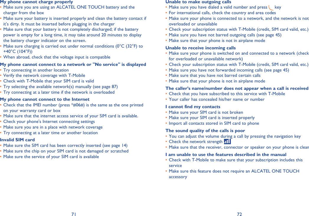 71 72My phone cannot charge properlyMake sure you are using an ALCATEL ONE TOUCH battery and the • charger from the boxMake sure your battery is inserted properly and clean the battery contact if • it’s dirty. It must be inserted before plugging in the chargerMake sure that your battery is not completely discharged; if the battery • power is empty for a long time, it may take around 20 minutes to display the battery charger indicator on the screen.Make sure charging is carried out under normal conditions (0°C (32°F) to • +40°C (104°F))When abroad, check that the voltage input is compatible• My phone cannot connect to a network or &quot;No service&quot; is displayedTry connecting in another location• Verify the network coverage with T-Mobile• Check with T-Mobile that your SIM card is valid• Try selecting the available network(s) manually (see page 87)• Try connecting at a later time if the network is overloaded• My phone cannot connect to the InternetCheck that the IMEI number (press *#06#) is the same as the one printed • on your warranty card or boxMake sure that the internet access service of your SIM card is available.• Check your phone&apos;s Internet connecting settings• Make sure you are in a place with network coverage• Try connecting at a later time or another location• Invalid SIM cardMake sure the SIM card has been correctly inserted (see page 14)• Make sure the chip on your SIM card is not damaged or scratched• Make sure the service of your SIM card is available• Unable to make outgoing callsMake sure you have dialed a valid number and press •   key For international calls, check the country and area codes• Make sure your phone is connected to a network, and the network is not • overloaded or unavailableCheck your subscription status with T-Mobile (credit, SIM card valid, etc.)• Make sure you have not barred outgoing calls (see page 45)• Make sure that your phone is not in airplane mode• Unable to receive incoming callsMake sure your phone is switched on and connected to a network (check • for overloaded or unavailable network)Check your subscription status with T-Mobile (credit, SIM card valid, etc.)• Make sure you have not forwarded incoming calls (see page 45)• Make sure that you have not barred certain calls• Make sure that your phone is not in airplane mode• The caller’s name/number does not appear when a call is receivedCheck that you have subscribed to this service with T-Mobile• Your caller has concealed his/her name or number• I cannot find my contactsMake sure your SIM card is not broken• Make sure your SIM card is inserted properly• Import all contacts stored in SIM card to phone• The sound quality of the calls is poorYou can adjust the volume during a call by pressing the navigation key• Check the network strength • Make sure that the receiver, connector or speaker on your phone is clean• I am unable to use the features described in the manualCheck with T-Mobile to make sure that your subscription includes this • serviceMake sure this feature does not require an ALCATEL ONE TOUCH • accessory
