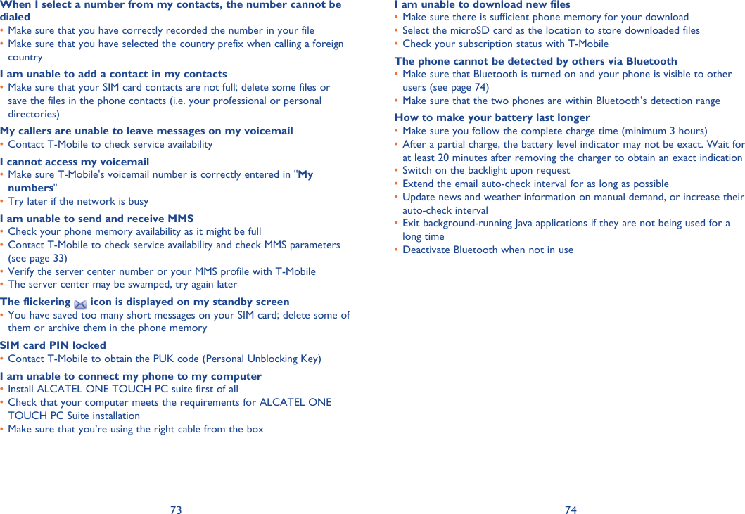 73 74When I select a number from my contacts, the number cannot be dialedMake sure that you have correctly recorded the number in your file• Make sure that you have selected the country prefix when calling a foreign • countryI am unable to add a contact in my contactsMake sure that your SIM card contacts are not full; delete some files or • save the files in the phone contacts (i.e. your professional or personal directories)My callers are unable to leave messages on my voicemailContact T-Mobile to check service availability• I cannot access my voicemailMake sure T-Mobile&apos;s voicemail number is correctly entered in &quot;•  My numbers&quot;Try later if the network is busy• I am unable to send and receive MMSCheck your phone memory availability as it might be full• Contact T-Mobile to check service availability and check MMS parameters • (see page 33)Verify the server center number or your MMS profile with T-Mobile• The server center may be swamped, try again later• The flickering   icon is displayed on my standby screenYou have saved too many short messages on your SIM card; delete some of • them or archive them in the phone memorySIM card PIN lockedContact T-Mobile to obtain the PUK code (Personal Unblocking Key)• I am unable to connect my phone to my computerInstall ALCATEL ONE TOUCH PC suite first of all• Check that your computer meets the requirements for ALCATEL ONE • TOUCH PC Suite installationMake sure that you’re using the right cable from the box• I am unable to download new filesMake sure there is sufficient phone memory for your download• Select the microSD card as the location to store downloaded files• Check your subscription status with T-Mobile• The phone cannot be detected by others via BluetoothMake sure that Bluetooth is turned on and your phone is visible to other • users (see page 74)Make sure that the two phones are within Bluetooth’s detection range• How to make your battery last longerMake sure you follow the complete charge time (minimum 3 hours)• After a partial charge, the battery level indicator may not be exact. Wait for • at least 20 minutes after removing the charger to obtain an exact indicationSwitch on the backlight upon request• Extend the email auto-check interval for as long as possible• Update news and weather information on manual demand, or increase their • auto-check intervalExit background-running Java applications if they are not being used for a • long timeDeactivate Bluetooth when not in use• 