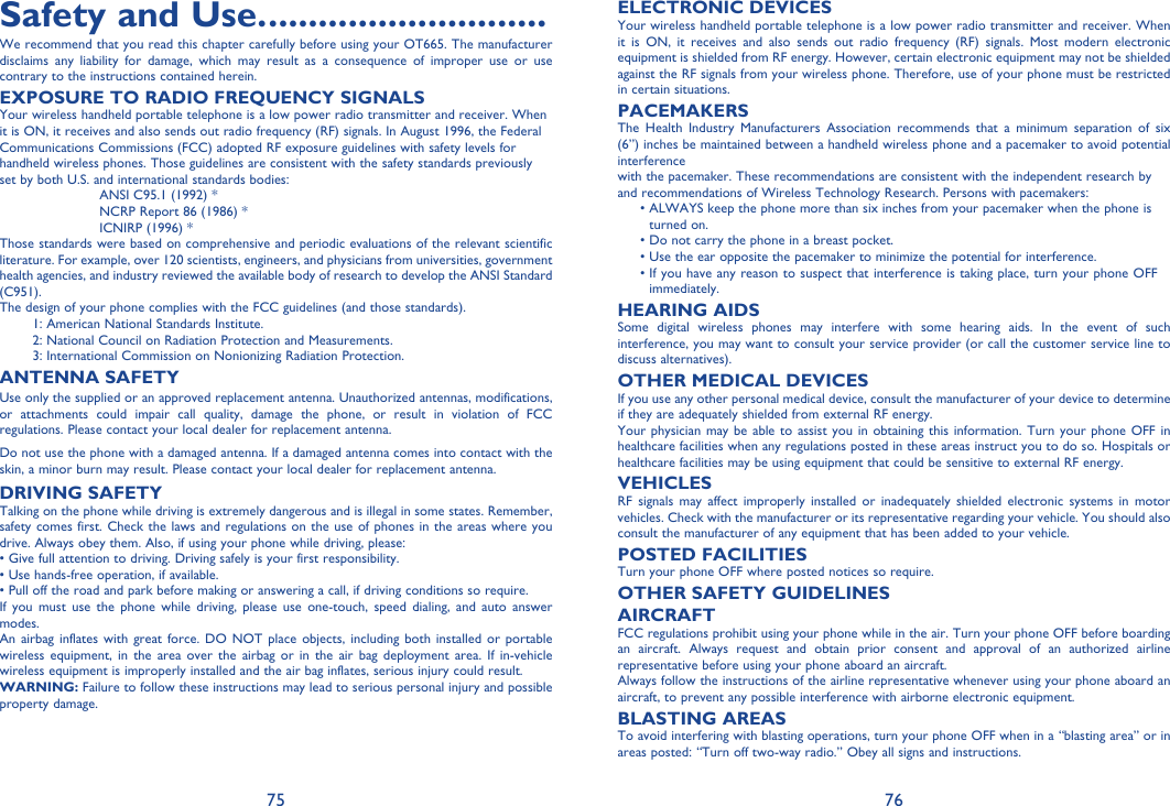 75 76Safety and Use. ............................We recommend that you read this chapter carefully before using your OT665. The manufacturer disclaims any liability for damage, which may result as a consequence of improper use or use contrary to the instructions contained herein.EXPOSURE TO RADIO FREQUENCY SIGNALSYour wireless handheld portable telephone is a low power radio transmitter and receiver. When it is ON, it receives and also sends out radio frequency (RF) signals. In August 1996, the Federal Communications Commissions (FCC) adopted RF exposure guidelines with safety levels for handheld wireless phones. Those guidelines are consistent with the safety standards previously set by both U.S. a nd international standards bodies:ANSI C95.1 (1992) *NCRP Report 86 (1986) *ICNIRP (1996) *Those standards were based on comprehensive and periodic evaluations of the relevant scientific literature. For example, over 120 scientists, engineers, and physicians from universities, government health agencies, and industry reviewed the available body of research to develop the ANSI Standard (C951).The d esign of your phone complies with the FCC guidelines (and those standards).1: American National Standards Institute.2: National Council on Radiation Protection and Measurements.3: International Commission on Nonionizing Radiation Protection.ANTENNA SAFETYUse only the supplied or an approved replacement antenna. Unauthorized antennas, modifications, or attachments could impair call quality, damage the phone, or result in violation of FCC regulations. Please contact your local dealer for replacement antenna.Do not use the phone with a damaged antenna. If a damaged antenna comes into contact with the skin, a minor burn may result. Please contact your local dealer for replacement antenna.DRIVING SAFETYTalking on the phone while driving is extremely dangerous and is illegal in some states. Remember, safety comes first. Check the laws and regulations on the use of phones in the areas where you drive. Always obey them. Also, if using your phone while driving, please:• Give full attention to driving. Driving safely is your first responsibility.• Use hands-free operation, if available.• Pull off the road and park before making or answering a call, if driving conditions so require.If you must use the phone while driving, please use one-touch, speed dialing, and auto answer modes.An airbag inflates with great force. DO NOT place objects, including both installed or portable wireless equipment, in the area over the airbag or in the air bag deployment area. If in-vehicle wireless equipment is improperly installed and the air bag inflates, serious injury could result.WARNING: Failure to follow these instructions may lead to serious personal injury and possible property damage.ELECTRONIC DEVICESYour wireless handheld portable telephone is a low power radio transmitter and receiver. When it is ON, it receives and also sends out radio frequency (RF) signals. Most modern electronic equipment is shielded from RF energy. However, certain electronic equipment may not be shielded against the RF signals from your wireless phone. Therefore, use of your phone must be restricted in certain situations.PACEMAKERSThe Health Industry Manufacturers Association recommends that a minimum separation of six (6”) inches be maintained between a handheld wireless phone and a pacemaker to avoid potential interferencewith the pacemaker. These recommendations are consistent with the independent research by and recommendations of Wireless Technology Research. Persons with pacemakers: •  ALWAYS keep the phone more than six inches from your pacemaker when the phone is turned on.  • Do not carry the phone in a breast pocket.  • Use the ear opposite the pacemaker to minimize the potential for interference. •  If you have any reason to suspect that interference is taking place, turn your phone OFF immediately.HEARING AIDSSome digital wireless phones may interfere with some hearing aids. In the event of such interference, you may want to consult your service provider (or call the customer service line to discuss alternatives).OTHER MEDICAL DEVICESIf you use any other personal medical device, consult the manufacturer of your device to determine if they are adequately shielded from external RF energy.Your physician may be able to assist you in obtaining this information. Turn your phone OFF in healthcare facilities when any regulations posted in these areas instruct you to do so. Hospitals or healthcare facilities may be using equipment that could be sensitive to external RF energy.VEHICLESRF signals may affect improperly installed or inadequately shielded electronic systems in motor vehicles. Check with the manufacturer or its representative regarding your vehicle. You should also consult the manufacturer of any equipment that has been added to your vehicle.POSTED FACILITIESTurn your phone OFF where posted notices so require.OTHER SAFETY GUIDELINESAIRCRAFTFCC regulations prohibit using your phone while in the air. Turn your phone OFF before boarding an aircraft. Always request and obtain prior consent and approval of an authorized airline representative before using your phone aboard an aircraft.Always follow the instructions of the airline representative whenever using your phone aboard an aircraft, to prevent any possible interference with airborne electronic equipment.BLASTING AREASTo avoid interfering with blasting operations, turn your phone OFF when in a “blasting area” or in areas posted: “Turn off two-way radio.” Obey all signs and instructions.