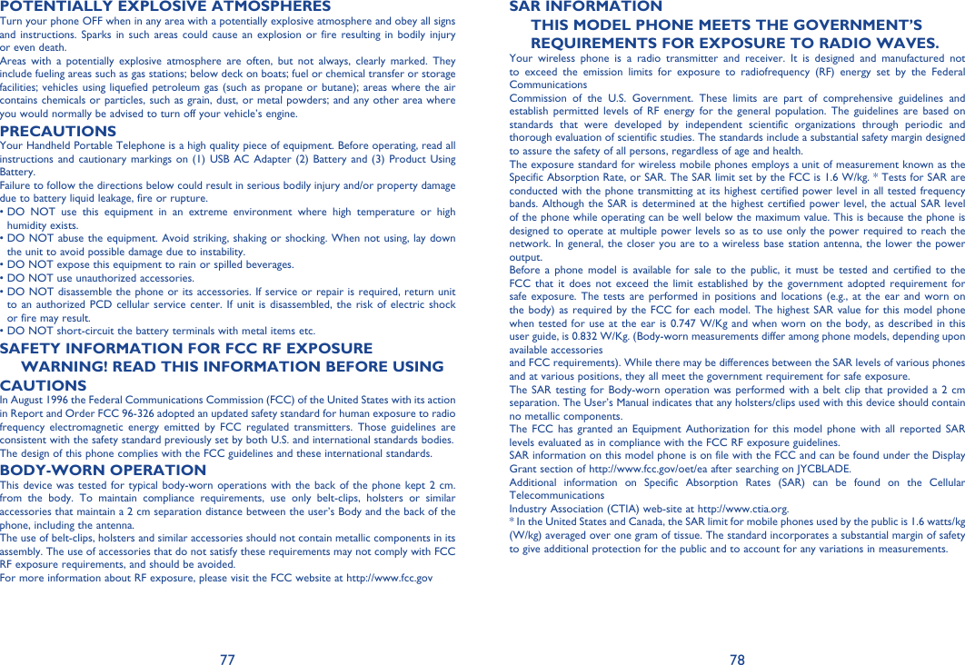 77 78POTENTIALLY EXPLOSIVE ATMOSPHERESTurn your phone OFF when in any area with a potentially explosive atmosphere and obey all signs and instructions. Sparks in such areas could cause an explosion or fire resulting in bodily injury or even death.Areas with a potentially explosive atmosphere are often, but not always, clearly marked. They include fueling areas such as gas stations; below deck on boats; fuel or chemical transfer or storage facilities; vehicles using liquefied petroleum gas (such as propane or butane); areas where the air contains chemicals or particles, such as grain, dust, or metal powders; and any other area where you would normally be advised to turn off your vehicle’s engine.PRECAUTIONSYour Handheld Portable Telephone is a high quality piece of equipment. Before operating, read all instructions and cautionary markings on (1) USB AC Adapter (2) Battery and (3) Product Using Battery.Failure to follow the directions below could result in serious bodily injury and/or property damage due to battery liquid leakage, fire or rupture.•  DO NOT use this equipment in an extreme environment where high temperature or high humidity exists.•  DO NOT abuse the equipment. Avoid striking, shaking or shocking. When not using, lay down the unit to avoid possible damage due to instability.• DO NOT expose this equipment to rain or spilled beverages.• DO NOT use unauthorized accessories.•  DO NOT disassemble the phone or its accessories. If service or repair is required, return unit to an authorized PCD cellular service center. If unit is disassembled, the risk of electric shock or fire may result.• DO NOT short-circuit the battery terminals with metal items etc.SAFETY INFORMATION FOR FCC RF EXPOSUREWARNING! READ THIS INFORMATION BEFORE USINGCAUTIONSIn August 1996 the Federal Communications Commission (FCC) of the United States with its action in Report and Order FCC 96-326 adopted an updated safety standard for human exposure to radio frequency electromagnetic energy emitted by FCC regulated transmitters. Those guidelines are consistent with the safety standard previously set by both U.S. and international standards bodies.The design of this phone complies with the FCC guidelines and these international standards.BODY-WORN OPERATIONThis device was tested for typical body-worn operations with the back of the phone kept 2 cm. from the body. To maintain compliance requirements, use only belt-clips, holsters or similar accessories that maintain a 2 cm separation distance between the user’s Body and the back of the phone, including the antenna.The use of belt-clips, holsters and similar accessories should not contain metallic components in its assembly. The use of accessories that do not satisfy these requirements may not comply with FCC RF exposure requirements, and should be avoided.For more information about RF exposure, please visit the FCC website at http://www.fcc.govSAR INFORMATIONTHIS MODEL PHONE MEETS THE GOVERNMENT’SREQUIREMENTS FOR EXPOSURE TO RADIO WAVES.Your wireless phone is a radio transmitter and receiver. It is designed and manufactured not to exceed the emission limits for exposure to radiofrequency (RF) energy set by the Federal CommunicationsCommission of the U.S. Government. These limits are part of comprehensive guidelines and establish permitted levels of RF energy for the general population. The guidelines are based on standards that were developed by independent scientific organizations through periodic and thorough evaluation of scientific studies. The standards include a substantial safety margin designed to assure the safety of all persons, regardless of age and health.The exposure standard for wireless mobile phones employs a unit of measurement known as the Specific Absorption Rate, or SAR. The SAR limit set by the FCC is 1.6 W/kg. * Tests for SAR are conducted with the phone transmitting at its highest certified power level in all tested frequency bands. Although the SAR is determined at the highest certified power level, the actual SAR level of the phone while operating can be well below the maximum value. This is because the phone is designed to operate at multiple power levels so as to use only the power required to reach the network. In general, the closer you are to a wireless base station antenna, the lower the power output.Before a phone model is available for sale to the public, it must be tested and certified to the FCC that it does not exceed the limit established by the government adopted requirement for safe exposure. The tests are performed in positions and locations (e.g., at the ear and worn on the body) as required by the FCC for each model. The highest SAR value for this model phone when tested for use at the ear is 0.747 W/Kg and when worn on the body, as described in this user guide, is 0.832 W/Kg. (Body-worn measurements differ among phone models, depending upon available accessoriesand FCC requirements). While there may be differences between the SAR levels of various phones and at various positions, they all meet the government requirement for safe exposure.The SAR testing for Body-worn operation was performed with a belt clip that provided a 2 cm separation. The User’s Manual indicates that any holsters/clips used with this device should contain no metallic components.The FCC has granted an Equipment Authorization for this model phone with all reported SAR levels evaluated as in compliance with the FCC RF exposure guidelines.SAR information on this model phone is on file with the FCC and can be found under the Display Grant section of http://www.fcc.gov/oet/ea after searching on JYCBLADE.Additional information on Specific Absorption Rates (SAR) can be found on the Cellular TelecommunicationsIndustry Association (CTIA) web-site at http://www.ctia.org.* In the United States and Canada, the SAR limit for mobile phones used by the public is 1.6 watts/kg (W/kg) averaged over one gram of tissue. The standard incorporates a substantial margin of safety to give additional protection for the public and to account for any variations in measurements.