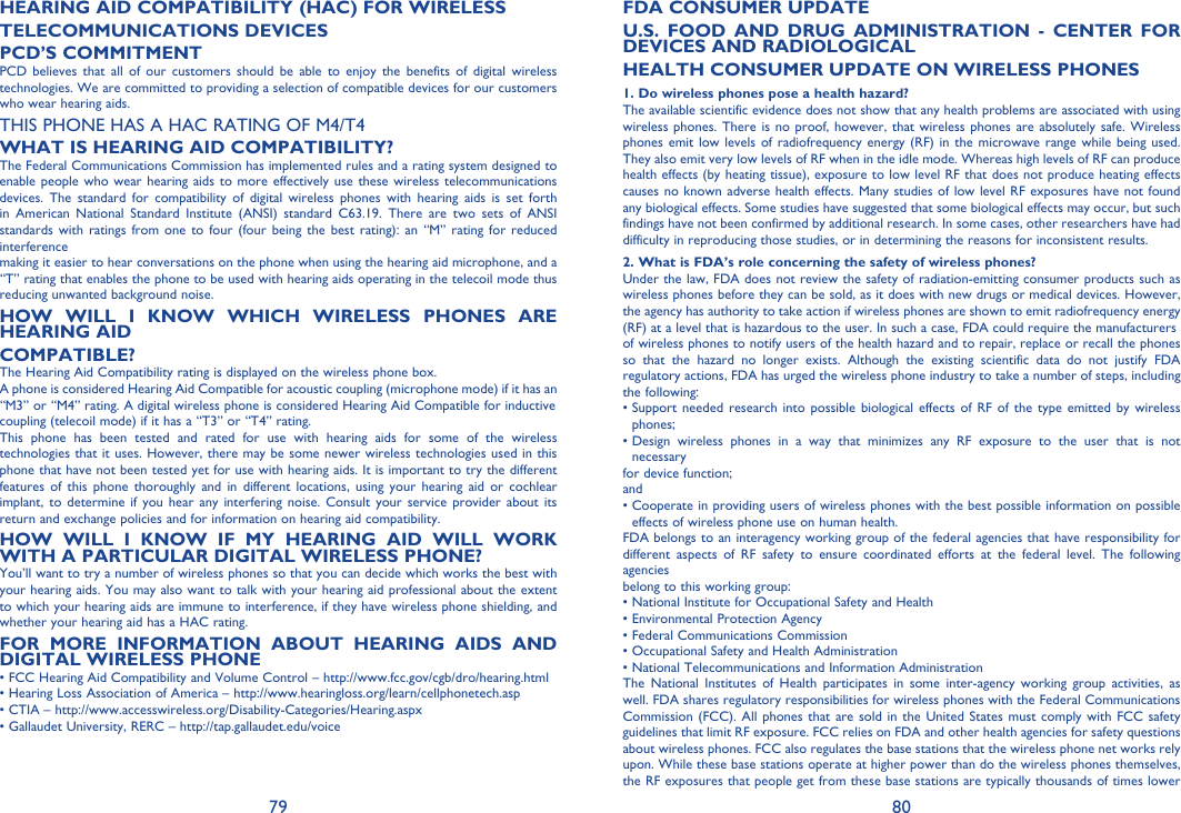 79 80HEARING AID COMPATIBILITY (HAC) FOR WIRELESSTELECOMMUNICATIONS DEVICESPCD’S COMMITMENTPCD believes that all of our customers should be able to enjoy the benefits of digital wireless technologies. We are committed to providing a selection of compatible devices for our customers who wear hearing aids.THIS PHONE HAS A HAC RATING OF M4/T4WHAT IS HEARING AID COMPATIBILITY?The Federal Communications Commission has implemented rules and a rating system designed to enable people who wear hearing aids to more effectively use these wireless telecommunications devices. The standard for compatibility of digital wireless phones with hearing aids is set forth in American National Standard Institute (ANSI) standard C63.19. There are two sets of ANSI standards with ratings from one to four (four being the best rating): an “M” rating for reduced interferencemaking it easier to hear conversations on the phone when using the hearing aid microphone, and a “T” rating that enables the phone to be used with hearing aids operating in the telecoil mode thus reducing unwanted background noise.HOW WILL I KNOW WHICH WIRELESS PHONES ARE HEARING AIDCOMPATIBLE?The Hearing Aid Compatibility rating is displayed on the wireless phone box.A phone is considered Hearing Aid Compatible for acoustic coupling (microphone mode) if it has an “M3” or “M4” rating. A digital wireless phone is considered Hearing Aid Compatible for inductivecoupling (telecoil mode) if it has a “T3” or “T4” rating.This phone has been tested and rated for use with hearing aids for some of the wireless technologies that it uses. However, there may be some newer wireless technologies used in this phone that have not been tested yet for use with hearing aids. It is important to try the different features of this phone thoroughly and in different locations, using your hearing aid or cochlear implant, to determine if you hear any interfering noise. Consult your service provider about its return and exchange policies and for information on hearing aid compatibility.HOW WILL I KNOW IF MY HEARING AID WILL WORK WITH A PARTICULAR DIGITAL WIRELESS PHONE?You’ll want to try a number of wireless phones so that you can decide which works the best with your hearing aids. You may also want to talk with your hearing aid professional about the extent to which your hearing aids are immune to interference, if they have wireless phone shielding, and whether your hearing aid has a HAC rating.FOR MORE INFORMATION ABOUT HEARING AIDS AND DIGITAL WIRELESS PHONE• FCC Hearing Aid Compatibility and Volume Control – http://www.fcc.gov/cgb/dro/hearing.html• Hearing Loss Association of America – http://www.hearingloss.org/learn/cellphonetech.asp• CTIA – http://www.accesswireless.org/Disability-Categories/Hearing.aspx• Gallaudet University, RERC – http://tap.gallaudet.edu/voiceFDA CONSUMER UPDATEU.S. FOOD AND DRUG ADMINISTRATION - CENTER FOR DEVICES AND RADIOLOGICALHEALTH CONSUMER UPDATE ON WIRELESS PHONES1. Do wireless phones pose a health hazard?The available scientific evidence does not show that any health problems are associated with using wireless phones. There is no proof, however, that wireless phones are absolutely safe. Wireless phones emit low levels of radiofrequency energy (RF) in the microwave range while being used. They also emit very low levels of RF when in the idle mode. Whereas high levels of RF can produce health effects (by heating tissue), exposure to low level RF that does not produce heating effects causes no known adverse health effects. Many studies of low level RF exposures have not found any biological effects. Some studies have suggested that some biological effects may occur, but such findings have not been confirmed by additional research. In some cases, other researchers have had difficulty in reproducing those studies, or in determining the reasons for inconsistent results.2. What is FDA’s role concerning the safety of wireless phones?Under the law, FDA does not review the safety of radiation-emitting consumer products such as wireless phones before they can be sold, as it does with new drugs or medical devices. However, the agency has authority to take action if wireless phones are shown to emit radiofrequency energy (RF) at a level that is hazardous to the user. In such a case, FDA could require the manufacturersof wireless phones to notify users of the health hazard and to repair, replace or recall the phones so that the hazard no longer exists. Although the existing scientific data do not justify FDA regulatory actions, FDA has urged the wireless phone industry to take a number of steps, including the following:•  Support needed research into possible biological effects of RF of the type emitted by wireless phones;•  Design wireless phones in a way that minimizes any RF exposure to the user that is not necessaryfor device function;and•  Cooperate in providing users of wireless phones with the best possible information on possible effects of wireless phone use on human health.FDA belongs to an interagency working group of the federal agencies that have responsibility for different aspects of RF safety to ensure coordinated efforts at the federal level. The following agenciesbelong to this working group:• National Institute for Occupational Safety and Health• Environmental Protection Agency• Federal Communications Commission• Occupational Safety and Health Administration• National Telecommunications and Information AdministrationThe National Institutes of Health participates in some inter-agency working group activities, as well. FDA shares regulatory responsibilities for wireless phones with the Federal CommunicationsCommission (FCC). All phones that are sold in the United States must comply with FCC safety guidelines that limit RF exposure. FCC relies on FDA and other health agencies for safety questions about wireless phones. FCC also regulates the base stations that the wireless phone net works rely upon. While these base stations operate at higher power than do the wireless phones themselves, the RF exposures that people get from these base stations are typically thousands of times lower 