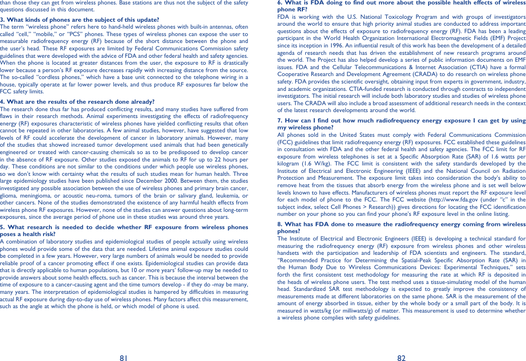 81 82than those they can get from wireless phones. Base stations are thus not the subject of the safety questions discussed in this document.3. What kinds of phones are the subject of this update?The term “wireless phone” refers here to hand-held wireless phones with built-in antennas, often called “cell,” “mobile,” or “PCS” phones. These types of wireless phones can expose the user to measurable radiofrequency energy (RF) because of the short distance between the phone and the user’s head. These RF exposures are limited by Federal Communications Commission safety guidelines that were developed with the advice of FDA and other federal health and safety agencies. When the phone is located at greater distances from the user, the exposure to RF is drastically lower because a person’s RF exposure decreases rapidly with increasing distance from the source. The so-called “cordless phones,” which have a base unit connected to the telephone wiring in a house, typically operate at far lower power levels, and thus produce RF exposures far below the FCC safety limits.4. What are the results of the research done already?The research done thus far has produced conflicting results, and many studies have suffered from flaws in their research methods. Animal experiments investigating the effects of radiofrequency energy (RF) exposures characteristic of wireless phones have yielded conflicting results that often cannot be repeated in other laboratories. A few animal studies, however, have suggested that low levels of RF could accelerate the development of cancer in laboratory animals. However, many of the studies that showed increased tumor development used animals that had been genetically engineered or treated with cancer-causing chemicals so as to be predisposed to develop cancer in the absence of RF exposure. Other studies exposed the animals to RF for up to 22 hours per day. These conditions are not similar to the conditions under which people use wireless phones, so we don’t know with certainty what the results of such studies mean for human health. Three large epidemiology studies have been published since December 2000. Between them, the studies investigated any possible association between the use of wireless phones and primary brain cancer, glioma, meningioma, or acoustic neu-roma, tumors of the brain or salivary gland, leukemia, or other cancers. None of the studies demonstrated the existence of any harmful health effects from wireless phone RF exposures. However, none of the studies can answer questions about long-term exposures, since the average period of phone use in these studies was around three years.5. What research is needed to decide whether RF exposure from wireless phones poses a health risk?A combination of laboratory studies and epidemiological studies of people actually using wireless phones would provide some of the data that are needed. Lifetime animal exposure studies could be completed in a few years. However, very large numbers of animals would be needed to provide reliable proof of a cancer promoting effect if one exists. Epidemiological studies can provide data that is directly applicable to human populations, but 10 or more years’ follow-up may be needed to provide answers about some health effects, such as cancer. This is because the interval between the time of exposure to a cancer-causing agent and the time tumors develop - if they do -may be many, many years. The interpretation of epidemiological studies is hampered by difficulties in measuring actual RF exposure during day-to-day use of wireless phones. Many factors affect this measurement, such as the angle at which the phone is held, or which model of phone is used.6. What is FDA doing to find out more about the possible health effects of wireless phone RF?FDA is working with the U.S. National Toxicology Program and with groups of investigators around the world to ensure that high priority animal studies are conducted to address important questions about the effects of exposure to radiofrequency energy (RF). FDA has been a leading participant in the World Health Organization International Electromagnetic Fields (EMF) Project since its inception in 1996. An influential result of this work has been the development of a detailed agenda of research needs that has driven the establishment of new research programs around the world. The Project has also helped develop a series of public information documents on EMF issues. FDA and the Cellular Telecommunications &amp; Internet Association (CTIA) have a formal Cooperative Research and Development Agreement (CRADA) to do research on wireless phone safety. FDA provides the scientific oversight, obtaining input from experts in government, industry, and academic organizations. CTIA-funded research is conducted through contracts to independent investigators. The initial research will include both laboratory studies and studies of wireless phone users. The CRADA will also include a broad assessment of additional research needs in the context of the latest research developments around the world.7. How can I find out how much radiofrequency energy exposure I can get by using my wireless phone?All phones sold in the United States must comply with Federal Communications Commission (FCC) guidelines that limit radiofrequency energy (RF) exposures. FCC established these guidelines in consultation with FDA and the other federal health and safety agencies. The FCC limit for RF exposure from wireless telephones is set at a Specific Absorption Rate (SAR) of 1.6 watts per kilogram (1.6 W/kg). The FCC limit is consistent with the safety standards developed by the Institute of Electrical and Electronic Engineering (IEEE) and the National Council on Radiation Protection and Measurement. The exposure limit takes into consideration the body’s ability to remove heat from the tissues that absorb energy from the wireless phone and is set well below levels known to have effects. Manufacturers of wireless phones must report the RF exposure level for each model of phone to the FCC. The FCC website (http://www.fda.gov (under “c” in the subject index, select Cell Phones &gt; Research)) gives directions for locating the FCC identification number on your phone so you can find your phone’s RF exposure level in the online listing.8. What has FDA done to measure the radiofrequency energy coming from wireless phones?The Institute of Electrical and Electronic Engineers (IEEE) is developing a technical standard for measuring the radiofrequency energy (RF) exposure from wireless phones and other wireless handsets with the participation and leadership of FDA scientists and engineers. The standard, “Recommended Practice for Determining the Spatial-Peak Specific Absorption Rate (SAR) in the Human Body Due to Wireless Communications Devices: Experimental Techniques,” sets forth the first consistent test methodology for measuring the rate at which RF is deposited in the heads of wireless phone users. The test method uses a tissue-simulating model of the human head. Standardized SAR test methodology is expected to greatly improve the consistency of measurements made at different laboratories on the same phone. SAR is the measurement of the amount of energy absorbed in tissue, either by the whole body or a small part of the body. It is measured in watts/kg (or milliwatts/g) of matter. This measurement is used to determine whether a wireless phone complies with safety guidelines.