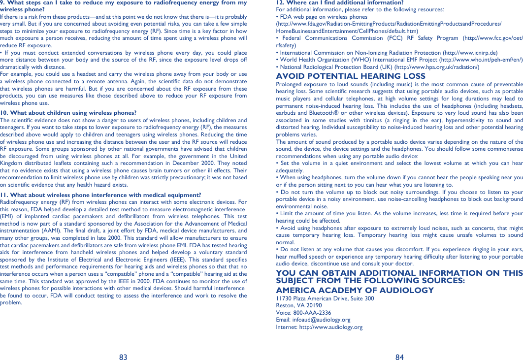 83 849. What steps can I take to reduce my exposure to radiofrequency energy from my wireless phone?If there is a risk from these products—and at this point we do not know that there is—it is probably very small. But if you are concerned about avoiding even potential risks, you can take a few simple steps to minimize your exposure to radiofrequency energy (RF). Since time is a key factor in how much exposure a person receives, reducing the amount of time spent using a wireless phone will reduce RF exposure.• If you must conduct extended conversations by wireless phone every day, you could place more distance between your body and the source of the RF, since the exposure level drops off dramatically with distance.For example, you could use a headset and carry the wireless phone away from your body or use a wireless phone connected to a remote antenna. Again, the scientific data do not demonstrate that wireless phones are harmful. But if you are concerned about the RF exposure from these products, you can use measures like those described above to reduce your RF exposure from wireless phone use.10. What about children using wireless phones?The scientific evidence does not show a danger to users of wireless phones, including children and teenagers. If you want to take steps to lower exposure to radiofrequency energy (RF), the measures described above would apply to children and teenagers using wireless phones. Reducing the time of wireless phone use and increasing the distance between the user and the RF source will reduce RF exposure. Some groups sponsored by other national governments have advised that children be discouraged from using wireless phones at all. For example, the government in the United Kingdom distributed leaflets containing such a recommendation in December 2000. They noted that no evidence exists that using a wireless phone causes brain tumors or other ill effects. Their recommendation to limit wireless phone use by children was strictly precautionary; it was not based on scientific evidence that any health hazard exists.11. What about wireless phone interference with medical equipment?Radiofrequency energy (RF) from wireless phones can interact with some electronic devices. For this reason, FDA helped develop a detailed test method to measure electromagnetic interference(EMI) of implanted cardiac pacemakers and defibrillators from wireless telephones. This test method is now part of a standard sponsored by the Association for the Advancement of Medical instrumentation (AAMI). The final draft, a joint effort by FDA, medical device manufacturers, and many other groups, was completed in late 2000. This standard will allow manufacturers to ensure that cardiac pacemakers and defibrillators are safe from wireless phone EMI. FDA has tested hearing aids for interference from handheld wireless phones and helped develop a voluntary standard sponsored by the Institute of Electrical and Electronic Engineers (IEEE). This standard specifies test methods and performance requirements for hearing aids and wireless phones so that that no interference occurs when a person uses a “compatible” phone and a “compatible” hearing aid at the same time. This standard was approved by the IEEE in 2000. FDA continues to monitor the use of wireless phones for possible interactions with other medical devices. Should harmful interferencebe found to occur, FDA will conduct testing to assess the interference and work to resolve the problem.12. Where can I find additional information?For additional information, please refer to the following resources:• FDA web page on wireless phones(http://www.fda.gov/Radiation-EmittingProducts/RadiationEmittingProductsandProcedures/HomeBusinessandEntertainment/CellPhones/default.htm)• Federal Communications Commission (FCC) RF Safety Program (http://www.fcc.gov/oet/rfsafety)• International Commission on Non-Ionizing Radiation Protection (http://www.icnirp.de)• World Health Organization (WHO) International EMF Project (http://www.who.int/peh-emf/en/)• National Radiological Protection Board (UK) (http://www.hpa.org.uk/radiation/)AVOID POTENTIAL HEARING LOSSProlonged exposure to loud sounds (including music) is the most common cause of preventable hearing loss. Some scientific research suggests that using portable audio devices, such as portable music players and cellular telephones, at high volume settings for long durations may lead to permanent noise-induced hearing loss. This includes the use of headphones (including headsets, earbuds and Bluetooth® or other wireless devices). Exposure to very loud sound has also been associated in some studies with tinnitus (a ringing in the ear), hypersensitivity to sound and distorted hearing. Individual susceptibility to noise-induced hearing loss and other potential hearing problems varies.The amount of sound produced by a portable audio device varies depending on the nature of the sound, the device, the device settings and the headphones. You should follow some commonsense recommendations when using any portable audio device:• Set the volume in a quiet environment and select the lowest volume at which you can hear adequately.• When using headphones, turn the volume down if you cannot hear the people speaking near you or if the person sitting next to you can hear what you are listening to.• Do not turn the volume up to block out noisy surroundings. If you choose to listen to your portable device in a noisy environment, use noise-cancelling headphones to block out background environmental noise.• Limit the amount of time you listen. As the volume increases, less time is required before your hearing could be affected.• Avoid using headphones after exposure to extremely loud noises, such as concerts, that might cause temporary hearing loss. Temporary hearing loss might cause unsafe volumes to sound normal.• Do not listen at any volume that causes you discomfort. If you experience ringing in your ears, hear muffled speech or experience any temporary hearing difficulty after listening to your portable audio device, discontinue use and consult your doctor.YOU CAN OBTAIN ADDITIONAL INFORMATION ON THIS SUBJECT FROM THE FOLLOWING SOURCES:AMERICA ACADEMY OF AUDIOLOGY11730 Plaza American Drive, Suite 300Reston, VA 20190Voice: 800-AAA-2336Email: infoaud@audiology.orgInternet: http://www.audiology.org