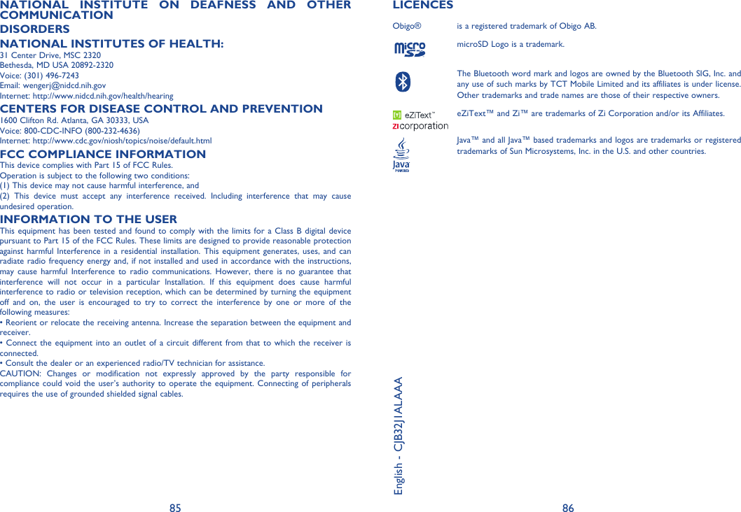 85 86NATIONAL INSTITUTE ON DEAFNESS AND OTHER COMMUNICATIONDISORDERSNATIONAL INSTITUTES OF HEALTH:31 Center Drive, MSC 2320Bethesda, MD USA 20892-2320Voice: (301) 496-7243Email: wengerj@nidcd.nih.govInternet: http://www.nidcd.nih.gov/health/hearingCENTERS FOR DISEASE CONTROL AND PREVENTION1600 Clifton Rd. Atlanta, GA 30333, USAVoice: 800-CDC-INFO (800-232-4636)Internet: http://www.cdc.gov/niosh/topics/noise/default.htmlFCC COMPLIANCE INFORMATIONThis device complies with Part 15 of FCC Rules.Operation is subject to the following two conditions:(1) This device may not cause harmful interference, and(2) This device must accept any interference received. Including interference that may cause undesired operation.INFORMATION TO THE USERThis equipment has been tested and found to comply with the limits for a Class B digital device pursuant to Part 15 of the FCC Rules. These limits are designed to provide reasonable protection against harmful Interference in a residential installation. This equipment generates, uses, and can radiate radio frequency energy and, if not installed and used in accordance with the instructions, may cause harmful Interference to radio communications. However, there is no guarantee that interference will not occur in a particular Installation. If this equipment does cause harmful interference to radio or television reception, which can be determined by turning the equipment off and on, the user is encouraged to try to correct the interference by one or more of the following measures:• Reorient or relocate the receiving antenna. Increase the separation between the equipment and receiver.• Connect the equipment into an outlet of a circuit different from that to which the receiver is connected.• Consult the dealer or an experienced radio/TV technician for assistance.CAUTION: Changes or modification not expressly approved by the party responsible for compliance could void the user’s authority to operate the equipment. Connecting of peripherals requires the use of grounded shielded signal cables.LICENCES Obigo®  is a registered trademark of Obigo AB.microSD Logo is a trademark.The Bluetooth word mark and logos are owned by the Bluetooth SIG, Inc. and any use of such marks by TCT Mobile Limited and its affiliates is under license.  Other trademarks and trade names are those of their respective owners. eZiText™ and Zi™ are trademarks of Zi Corporation and/or its Affiliates.Java™ and all Java™ based trademarks and logos are trademarks or registered trademarks of Sun Microsystems, Inc. in the U.S. and other countries.English - CJB32J1ALAAA