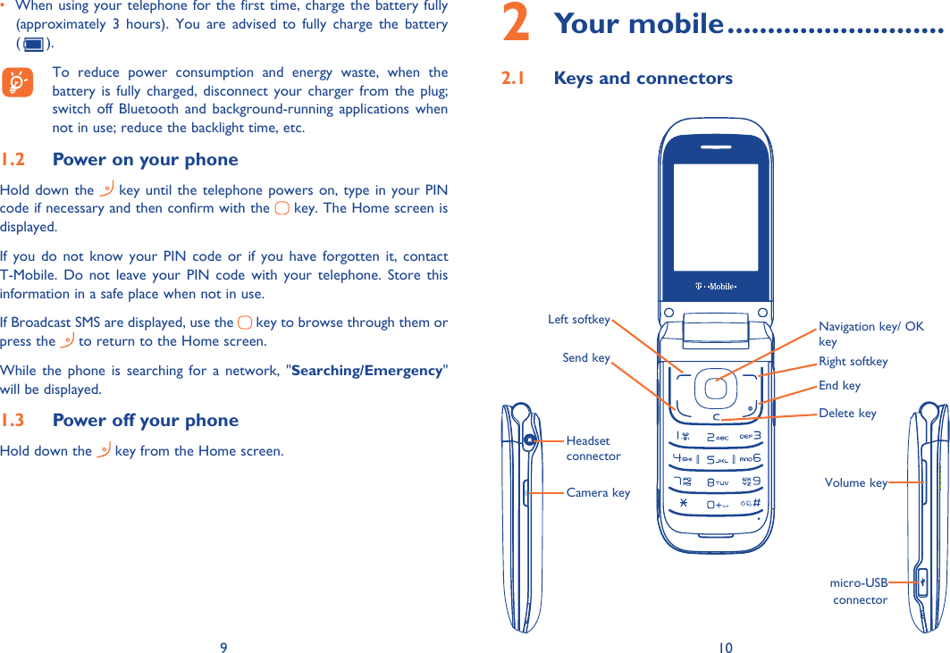 9 10•  When using your telephone for the first time, charge the battery fully (approximately 3 hours). You are advised to fully charge the battery ().  To reduce power consumption and energy waste, when the  battery is fully charged, disconnect your charger from the plug; switch off Bluetooth and background-running applications when not in use; reduce the backlight time, etc.Power on your phone1.2 Hold down the   key until the telephone powers on, type in your PIN code if necessary and then confirm with the   key. The Home screen is displayed.If you do not know your PIN code or if you have forgotten it, contact T-Mobile. Do not leave your PIN code with your telephone. Store this information in a safe place when not in use.If Broadcast SMS are displayed, use the   key to browse through them or press the   to return to the Home screen.While the phone is searching for a network, &quot;Searching/Emergency&quot; will be displayed.Power off your phone1.3 Hold down the   key from the Home screen.Your mobile2   ...........................Keys and connectors2.1 Left softkeyRight softkeyNavigation key/ OK keyEnd keyDelete keySend keyHeadset connectorCamera key Volume keymicro-USB connector