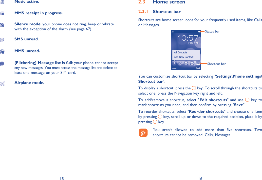 15 16Music active.MMS receipt in progress.Silence mode: your phone does not ring, beep or vibrate with the exception of the alarm (see page 67).SMS unread.MMS unread.(Flickering) Message list is full: your phone cannot accept any new messages. You must access the message list and delete at least one message on your SIM card.Airplane mode.Home screen2.3 Shortcut bar2.3.1 Shortcuts are home screen icons for your frequently used items, like Calls or Messages.Status barShortcut barYou can customize shortcut bar by selecting &quot;Settings\Phone settings\Shortcut bar&quot;.To display a shortcut, press the   key. To scroll through the shortcuts to select one, press the Navigation key right and left.To add/remove a shortcut, select &quot;Edit shortcuts&quot; and use   key to mark shortcuts you need, and then confirm by pressing &quot;Save&quot;. To reorder shortcuts, select &quot;Reorder shortcuts&quot; and choose one item by pressing   key, scroll up or down to the required position, place it by pressing   key.  You aren&apos;t allowed to add more than five shortcuts. Two shortcuts cannot be removed: Calls, Messages. 