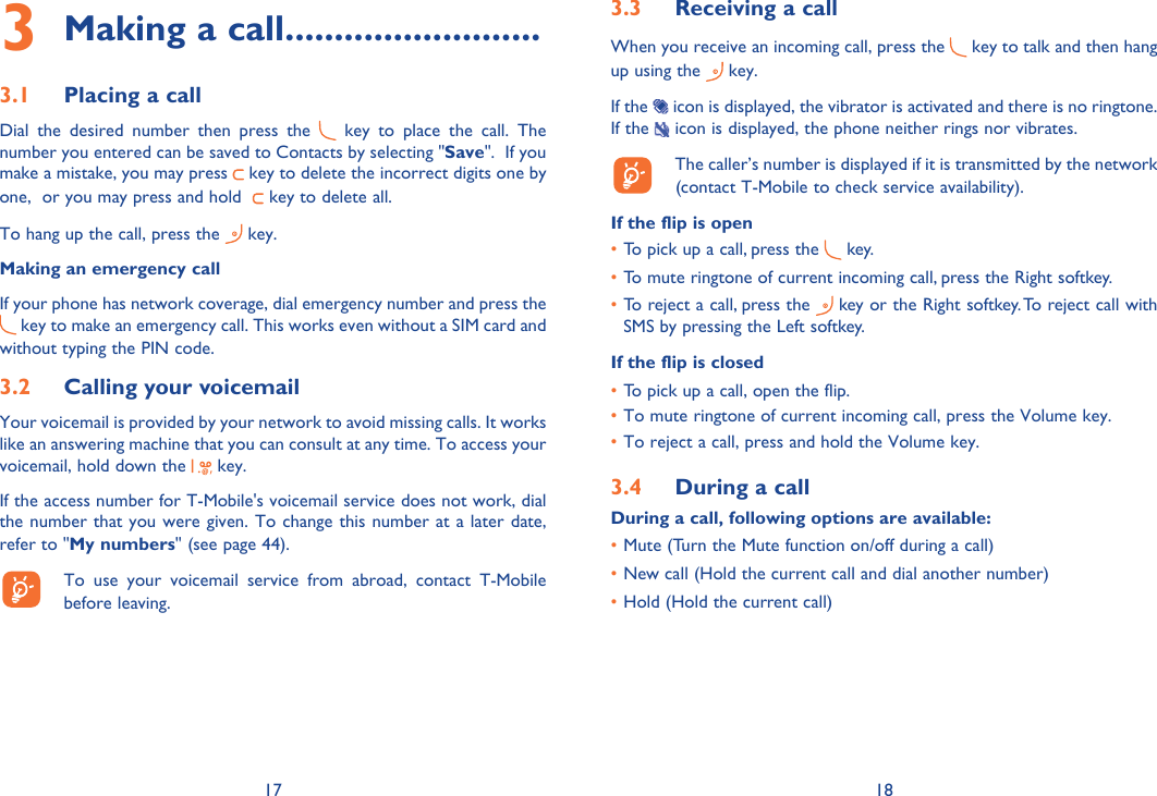 17 18Making a call3   ..........................Placing a call3.1 Dial the desired number then press the   key to place the call. The number you entered can be saved to Contacts by selecting &quot;Save&quot;.  If you make a mistake, you may press   key to delete the incorrect digits one by one,  or you may press and hold    key to delete all.To hang up the call, press the   key.Making an emergency callIf your phone has network coverage, dial emergency number and press the  key to make an emergency call. This works even without a SIM card and without typing the PIN code. Calling your voicemail3.2 Your voicemail is provided by your network to avoid missing calls. It works like an answering machine that you can consult at any time. To access your voicemail, hold down the   key.If the access number for T-Mobile&apos;s voicemail service does not work, dial the number that you were given. To change this number at a later date, refer to &quot;My numbers&quot; (see page 44).  To use your voicemail service from abroad, contact T-Mobile before leaving.Receiving a call3.3 When you receive an incoming call, press the   key to talk and then hang up using the   key. If the   icon is displayed, the vibrator is activated and there is no ringtone. If the   icon is displayed, the phone neither rings nor vibrates.  The caller’s number is displayed if it is transmitted by the network (contact T-Mobile to check service availability).If the flip is openTo pick up a call, press the •   key.To mute ringtone of current incoming call, press the Right softkey.• To reject a call, press the•    key or the Right softkey. To reject call with SMS by pressing the Left softkey.If the flip is closedTo  p•  ick up a call, open the flip.To mute ringtone of current incoming call, press the Volume key.• To reject a call, press and hold the Volume key.• During a call3.4 During a call, following options are available:Mute (Turn the Mute function on/off during a call)• New call (Hold the current call and dial another number)• Hold (Hold the current call)• 