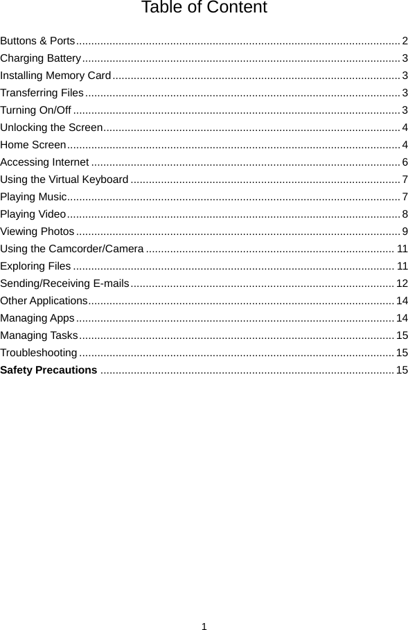  1  Table of Content  Buttons &amp; Ports ........................................................................................................... 2Charging Battery ......................................................................................................... 3Installing Memory Card ............................................................................................... 3Transferring Files ........................................................................................................ 3Turning On/Off ............................................................................................................ 3Unlocking the Screen .................................................................................................. 4Home Screen .............................................................................................................. 4Accessing Internet ...................................................................................................... 6Using the Virtual Keyboard ......................................................................................... 7Playing Music .............................................................................................................. 7Playing Video .............................................................................................................. 8Viewing Photos ........................................................................................................... 9Using the Camcorder/Camera .................................................................................. 11Exploring Files .......................................................................................................... 11Sending/Receiving E-mails ....................................................................................... 12Other Applications ..................................................................................................... 14Managing Apps ......................................................................................................... 14Managing Tasks ........................................................................................................ 15Troubleshooting ........................................................................................................ 15Safety Precautions ................................................................................................. 15               