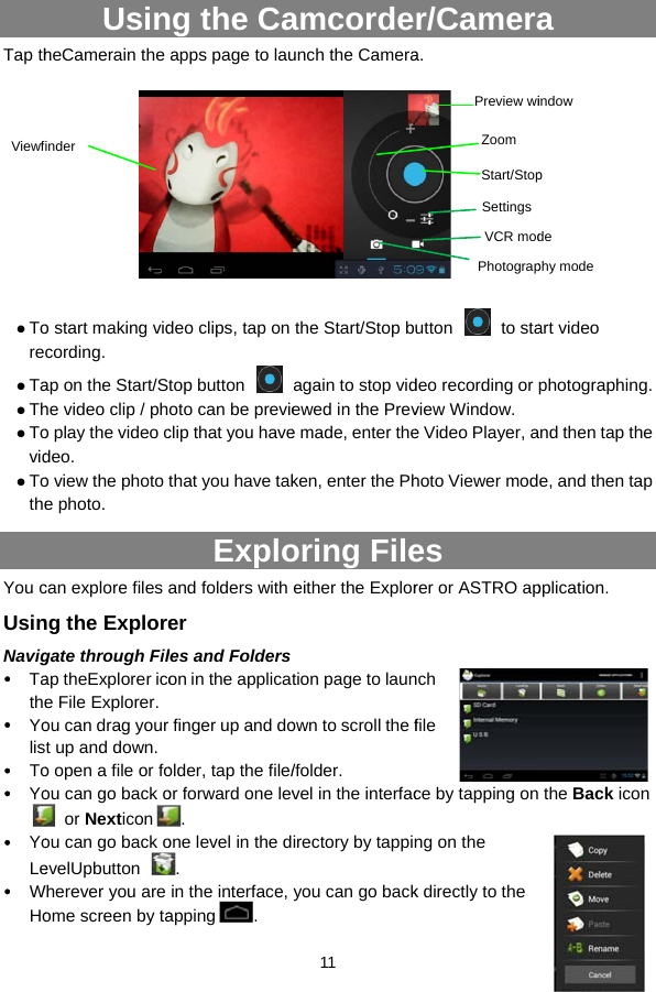 Tap th  Tore Ta Th Tovid TotheYou cUsinNavig Tathe Yolis To Yo YoLe WHoViewfUsinheCamerain the   o start making vidcording. ap on the Start/She video clip / pho play the video cdeo. o view the photo e photo. can explore files ng the Exploregate through Filap theExplorer icoe File Explorer. ou can drag yourt up and down.  o open a file or foou can go back o or Nexticonou can go back oevelUpbutton Wherever you are ome screen by tainder ng the Caapps page to lau       deo clips, tap on top button oto can be previeclip that you havethat you have takExploand folders with er les and Folderson in the applicar finger up and doolder, tap the file/or forward one lev.  one level in the d. in the interface, apping .  11   amcordeunch the Camerathe Start/Stop bagain to stop videwed in the Preve made, enter theken, enter the Phoring Fileeither the Explortion page to launown to scroll the f/folder. vel in the interfacirectory by tappinyou can go backr/Cameraa.  utton  to stadeo recording or view Window. e Video Player, ahoto Viewer modes rer or ASTRO apnch file ce by tapping onng on the k directly to the Preview wiVCR modStart/StopPhotograpZoomSettingsa art video photographing. and then tap the e, and then tap pplication.  the Back icon indowdepphy mode
