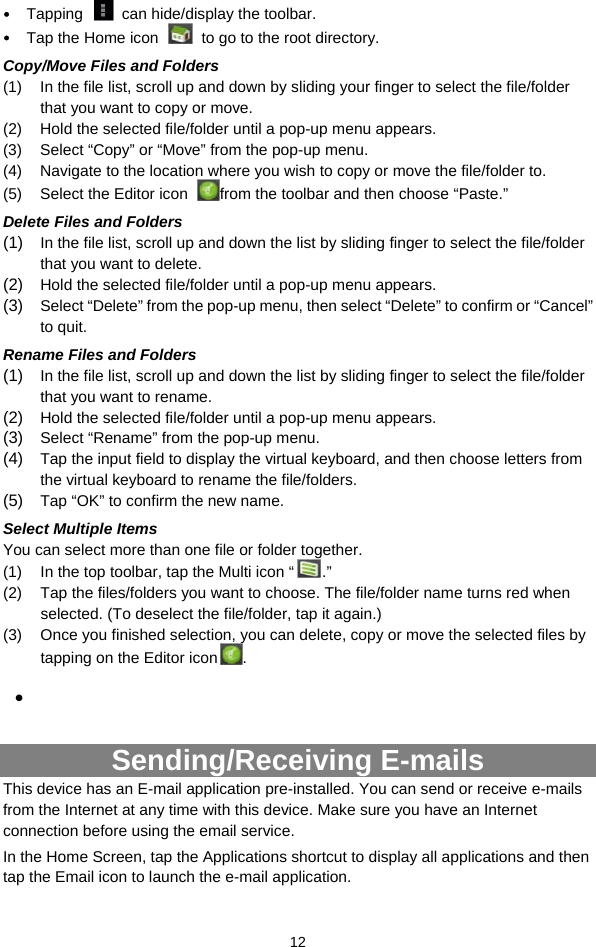  12  Tapping    can hide/display the toolbar.  Tap the Home icon    to go to the root directory.   Copy/Move Files and Folders   (1)  In the file list, scroll up and down by sliding your finger to select the file/folder that you want to copy or move.   (2)  Hold the selected file/folder until a pop-up menu appears. (3)  Select “Copy” or “Move” from the pop-up menu. (4)  Navigate to the location where you wish to copy or move the file/folder to.   (5)  Select the Editor icon  from the toolbar and then choose “Paste.”   Delete Files and Folders (1)  In the file list, scroll up and down the list by sliding finger to select the file/folder that you want to delete.  (2)  Hold the selected file/folder until a pop-up menu appears.   (3)  Select “Delete” from the pop-up menu, then select “Delete” to confirm or “Cancel” to quit.  Rename Files and Folders (1)  In the file list, scroll up and down the list by sliding finger to select the file/folder that you want to rename.  (2)  Hold the selected file/folder until a pop-up menu appears.   (3)  Select “Rename” from the pop-up menu.  (4)  Tap the input field to display the virtual keyboard, and then choose letters from the virtual keyboard to rename the file/folders. (5)  Tap “OK” to confirm the new name. Select Multiple Items You can select more than one file or folder together.   (1)  In the top toolbar, tap the Multi icon “ .” (2)  Tap the files/folders you want to choose. The file/folder name turns red when selected. (To deselect the file/folder, tap it again.) (3)  Once you finished selection, you can delete, copy or move the selected files by tapping on the Editor icon .     Sending/Receiving E-mails This device has an E-mail application pre-installed. You can send or receive e-mails from the Internet at any time with this device. Make sure you have an Internet connection before using the email service.  In the Home Screen, tap the Applications shortcut to display all applications and then tap the Email icon to launch the e-mail application.  